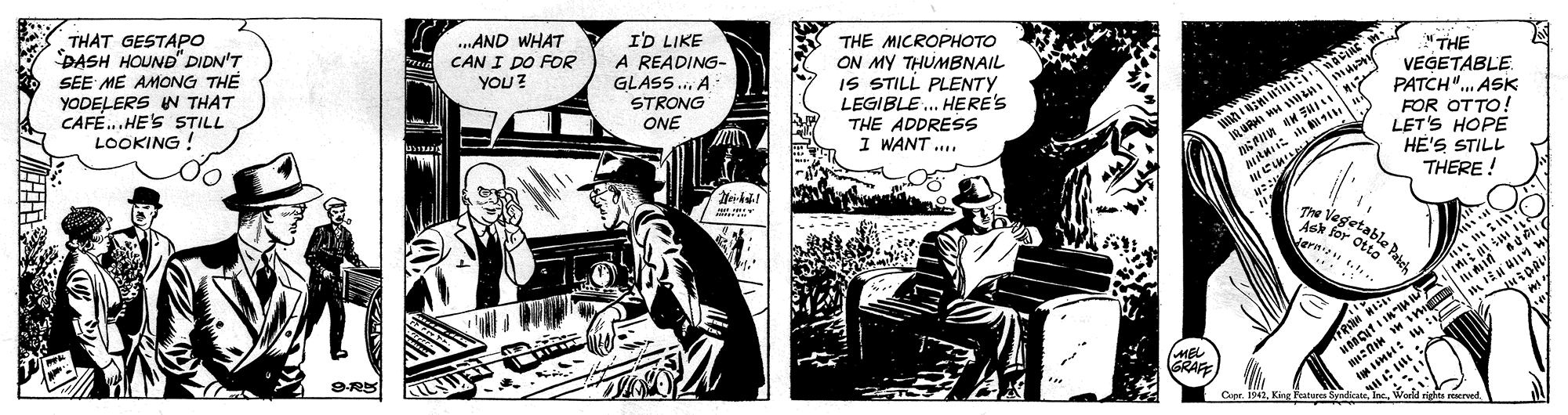 Illustration OCR: "THE THE MICROPHOTO ON MY THUMBNAIL IS STILL PLENTY LEGIBLE . HERE'S THE ADDRESS I WANT ... VEGETABLE PATCH". ASK FOR OTTO! LET'S HOPE HE'S STILL THERE ! The Vegetable Paich THAT GESTAPO DASH HOUND" DIDN'T SEE ME AMONG TH? YODELERS N THAT CAFÉ...HE'S STILL LOOKING ! ..AND WHAT CAN I DO FOR YOU? ID LIKE A READING- GLASS. A STRONG ONE ... Ash for Otta Vern Jernipns... MEL GRAFE Capr. 1942Werld righs erwed "THE THE MICROPHOTO ON MY THUMBNAIL IS STILL PLENTY LEGIBLE . HERE'S THE ADDRESS I WANT ... VEGETABLE PATCH". ASK FOR OTTO! LET'S HOPE HE'S STILL THERE ! The Vegetable Paich THAT GESTAPO DASH HOUND" DIDN'T SEE ME AMONG TH? YODELERS N THAT CAFÉ...HE'S STILL LOOKING ! ..AND WHAT CAN I DO FOR YOU? ID LIKE A READING- GLASS. A STRONG ONE ... Ash for Otta Vern Jernipns... MEL GRAFE Capr. 1942King Fatura SyrdicaeWerld righs erwed