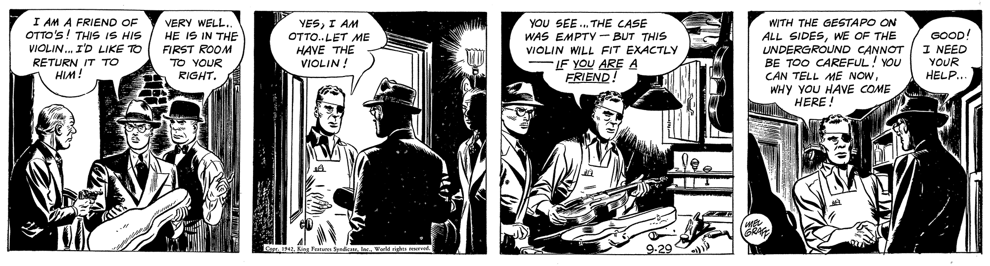 Suit OCR: I AM A FRIEND OF OTTO'S! THIS IS HIS VIOLIN. I'D LIKE TO RETURN IT TO HIM! YOU SEE . THE CASE WAS EMPTY - BUT THIS VIOLIN WILL FIT EXACTLY WITH THE GESTAPO ON ALL SIDESWE OF THE UNDERGROUND CANNOT BE TOO CAREFUL! YOU CAN TELL ME NOWWHY YOU HAVE COME HERE ! VERY WELL.. HE IS IN THE FIRST ROOM TO YOUR YESI AM OTTO..LET ME HAVE THE VIOLIN ! GOOD! I NEED YOUR HELP.. FLF YOU ARE A FRIEND! RIGHTIec. World ri 9-29 I AM A FRIEND OF OTTO'S! THIS IS HIS VIOLIN. I'D LIKE TO RETURN IT TO HIM! YOU SEE . THE CASE WAS EMPTY - BUT THIS VIOLIN WILL FIT EXACTLY WITH THE GESTAPO ON ALL SIDESWE OF THE UNDERGROUND CANNOT BE TOO CAREFUL! YOU CAN TELL ME NOWWHY YOU HAVE COME HERE ! VERY WELL.. HE IS IN THE FIRST ROOM TO YOUR YESI AM OTTO..LET ME HAVE THE VIOLIN ! GOOD! I NEED YOUR HELP.. FLF YOU ARE A FRIEND! RIGHTopr. 1942King Festues SyediceIec. World ri 9-29