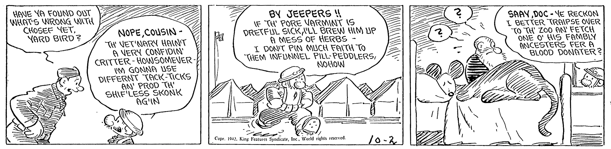 Pattern OCR: HAVE YA FOUND OUT WHAT'S WRONG WITH CHOSEF YETYARD BIRD? NOPECOUSIN - TH' VET'NARY HAINT A VERY CONFIDIN CRITTER- HOWSOMEVER IM GONNA USE DIFFERNT TACK-TICKS AN' PROD TH' SHIF LESS SKONK AG'IN BY JEEPERS !! IF TH' PORE VARMINT IS DRETFUL SICKI'LL BREW HIM UP A MESS OF HERBS - I DONT PIN MUCH FAITH TO THEM INFUNNEL PILL-PEDDLERSNOHOW SAAYDOC - YE RECKON I BETTER TRAIPSE OVER TO TH' ZO0 AN' FETCH ONE O' HIS FAMBLY ANCESTERS FER A BLOOD DONATER? CopeWorld rights reserved. 10-2 HAVE YA FOUND OUT WHAT'S WRONG WITH CHOSEF YETYARD BIRD? NOPECOUSIN - TH' VET'NARY HAINT A VERY CONFIDIN CRITTER- HOWSOMEVER IM GONNA USE DIFFERNT TACK-TICKS AN' PROD TH' SHIF LESS SKONK AG'IN BY JEEPERS !! IF TH' PORE VARMINT IS DRETFUL SICKI'LL BREW HIM UP A MESS OF HERBS - I DONT PIN MUCH FAITH TO THEM INFUNNEL PILL-PEDDLERSNOHOW SAAYDOC - YE RECKON I BETTER TRAIPSE OVER TO TH' ZO0 AN' FETCH ONE O' HIS FAMBLY ANCESTERS FER A BLOOD DONATER? Cope1942. King Features SyndicateWorld rights reserved. 10-2