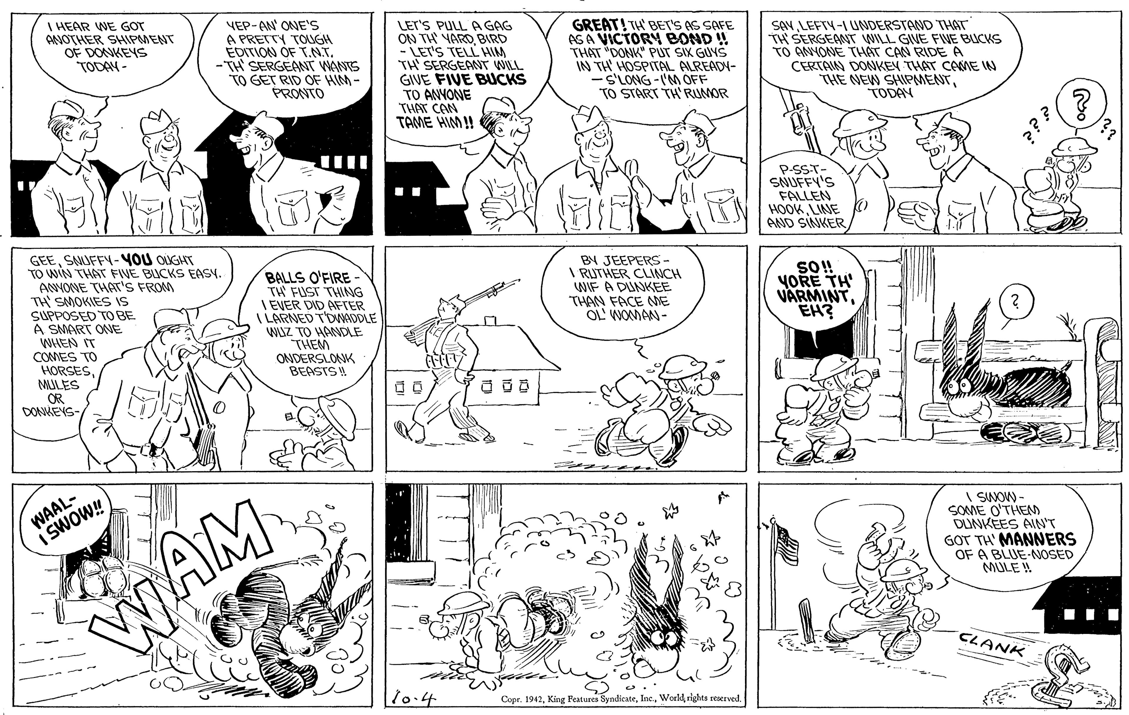 Art OCR: I HEAR WE GOT AVOTHER SHIPMENT OF DONKEYS TODAN VEP-AN ONE's A PRETTY TONGH EDITION OF T.NT. -TH SERGEANT WANTS TO GET RID OF HIM- PRONTO LET'S PULL A GAG ON TH YARO BIRD - LET'S TELL HIM TH SERGEANT WILL GIVE FIVE BUCKS TO ANYONE THAT CAN TAME HIM! GREAT! TH' BET'S AS SAFE AS A VICTORY BOND ! THAT "DONK" PUT SIX GUYS IN TH HOSPITAL ALREADY- -S'LONG -I'M OFF TO START TH RUMOR SANLEFTY-I UNDERSTAND THAT TH SERGEANT WILL GIVE FWE BUCKS TO ANYONE THAT CAN RIDE A CERTAN DONKEN THAT CAME N THE NEW SHIPMENTTODAN P-SST- SNUFFY'S FALLEN HOOKLINE AND SNKERSAUFFY-YOU OUGHT TO WIN THAT FIVE BUCKS EASY. ANYONE THAT'S FROM TH' SMOKIES IS SUPPOSED TO BE A SMART ONE WHEN IT CONMES TO HORSESMULES OR DONKEYS- BALLS O'FIRE- TH FUST THING I EVER DID AFTER I LARNED TDWADDLE WUZ TO HANDLE THEM ONDERSLONK BEASTS BY JEEPERS- I RUTHER CLINCH WIF A DUNKEE THAN FACE MNE OL WOMAN- So! YORE TH VARMINTEH? WAAL- I SWOW! I SINOW - SOME O'THEMD DUNKEES AIN'T GOT TH' MANNERS OF A BLUE-NOSED MULE ! WAM . .. CLANK 10.4 Copr. 1942rights resetved. I HEAR WE GOT AVOTHER SHIPMENT OF DONKEYS TODAN VEP-AN ONE's A PRETTY TONGH EDITION OF T.NT. -TH SERGEANT WANTS TO GET RID OF HIM- PRONTO LET'S PULL A GAG ON TH YARO BIRD - LET'S TELL HIM TH SERGEANT WILL GIVE FIVE BUCKS TO ANYONE THAT CAN TAME HIM! GREAT! TH' BET'S AS SAFE AS A VICTORY BOND ! THAT "DONK" PUT SIX GUYS IN TH HOSPITAL ALREADY- -S'LONG -I'M OFF TO START TH RUMOR SANLEFTY-I UNDERSTAND THAT TH SERGEANT WILL GIVE FWE BUCKS TO ANYONE THAT CAN RIDE A CERTAN DONKEN THAT CAME N THE NEW SHIPMENTTODAN P-SST- SNUFFY'S FALLEN HOOKLINE AND SNKERSAUFFY-YOU OUGHT TO WIN THAT FIVE BUCKS EASY. ANYONE THAT'S FROM TH' SMOKIES IS SUPPOSED TO BE A SMART ONE WHEN IT CONMES TO HORSESMULES OR DONKEYS- BALLS O'FIRE- TH FUST THING I EVER DID AFTER I LARNED TDWADDLE WUZ TO HANDLE THEM ONDERSLONK BEASTS BY JEEPERS- I RUTHER CLINCH WIF A DUNKEE THAN FACE MNE OL WOMAN- So! YORE TH VARMINTEH? WAAL- I SWOW! I SINOW - SOME O'THEMD DUNKEES AIN'T GOT TH' MANNERS OF A BLUE-NOSED MULE ! WAM . .. CLANK 10.4 Copr. 1942King eatures Syndicaterights resetved.