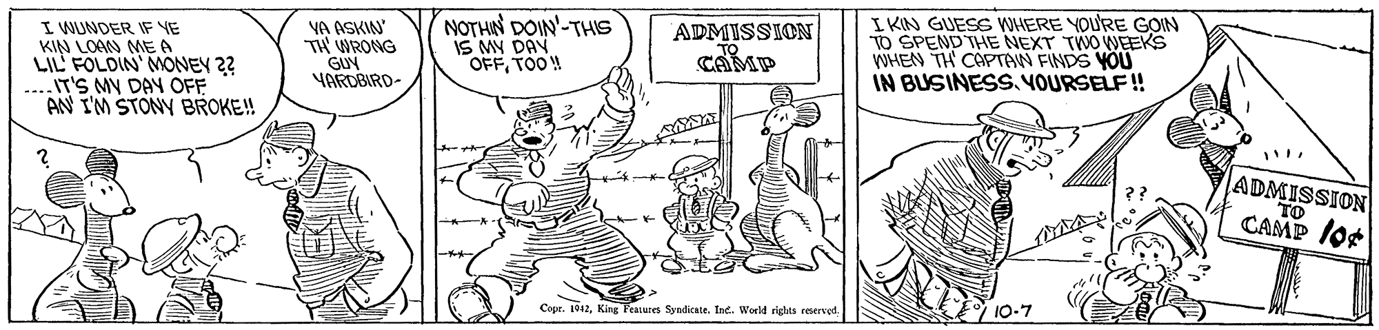 Art OCR: I WUNDER IF YE KIN LOAN MEA LIL' FOLDIN' MONEY 2? ...IT'S MY DAY OFF AN I'M STONY BROKE!! YA ASKIN TH WRONG GUY YARDBIRD- NOTHIN DOIN'-THIS IS MY DAV OFFTOO!! ADMISSION CAMP I KIN GUESS WHERE YOU'RE GOIN TO SPEND THE NEXT TWO WEEKS WHEN TH CAPTAW FINDS YOU IN BUSINESS. VOURSELF! ADMISSION TO CAMP /or Copr. 1912King Features Syndicate. Ine. World rights reserved. 10-7 I WUNDER IF YE KIN LOAN MEA LIL' FOLDIN' MONEY 2? ...IT'S MY DAY OFF AN I'M STONY BROKE!! YA ASKIN TH WRONG GUY YARDBIRD- NOTHIN DOIN'-THIS IS MY DAV OFFTOO!! ADMISSION CAMP I KIN GUESS WHERE YOU'RE GOIN TO SPEND THE NEXT TWO WEEKS WHEN TH CAPTAW FINDS YOU IN BUSINESS. VOURSELF! ADMISSION TO CAMP /or Copr. 1912King Features Syndicate. Ine. World rights reserved. 10-7