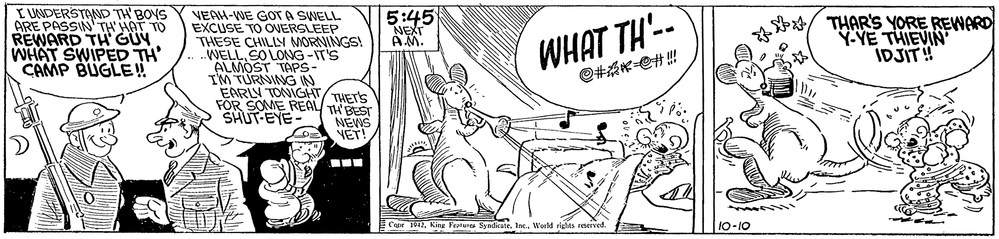 Drawing OCR: I UNDERSTAND TH' BOYS ARE PASSIN' TH' HAT TO REWARD TH GÜY WHAT SWIPED TH' CAMP BUGLE! VEAH-WE GOT A SWELL EXCUSE TO ONERSLEEP THESE CHILLY MORNINGS! WELL SO LONG-IT'S ALMOST TAPS- IM TURNING IN EARLY TONIGHT FÖR SOME REAL TH BEST SHUT-EYE 5:45 NEXT AM. WHAT TH'-- @#?#!! THAR'S YORE REWARD Y-YE THIEVIN IDJIT! THET'S NEWS YET! ... Cape 1042World rights reserved. 10-10 I UNDERSTAND TH' BOYS ARE PASSIN' TH' HAT TO REWARD TH GÜY WHAT SWIPED TH' CAMP BUGLE! VEAH-WE GOT A SWELL EXCUSE TO ONERSLEEP THESE CHILLY MORNINGS! WELL SO LONG-IT'S ALMOST TAPS- IM TURNING IN EARLY TONIGHT FÖR SOME REAL TH BEST SHUT-EYE 5:45 NEXT AM. WHAT TH'-- @ # ? # !! THAR'S YORE REWARD Y-YE THIEVIN IDJIT! THET'S NEWS YET! ... Cape 1042King Fratures Syndicate. Inc.World rights reserved. 10-10