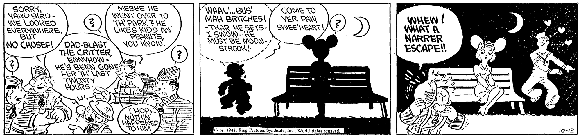 Parallel OCR: SORRYVARO BIRD - WE LOOKED EUERYWHEREBUT NO CHOSEF! MEBBE HE WENT OVER TO TH PARK? HE LIKES KIDS AN PEAMITSVOU KNOW. WAAL!.BUS MAH BRITCHES! -THAR HE SETS- I SWOW.-HE MUST BE MOON-STROOK! COME TO VER PAWSWEE'HEART! ) WHEW WHAT A NARRER ESCAPE! DAD-BLAST THE CRITTER ENNYHOW - HE'S BEEN GONE FER TH LAST TWENTY HOURS IHOPE TO HM upr. 1942World rigles reserved. 10-12 SORRYVARO BIRD - WE LOOKED EUERYWHEREBUT NO CHOSEF! MEBBE HE WENT OVER TO TH PARK? HE LIKES KIDS AN PEAMITSVOU KNOW. WAAL!.BUS MAH BRITCHES! -THAR HE SETS- I SWOW.-HE MUST BE MOON-STROOK! COME TO VER PAWSWEE'HEART! ) WHEW WHAT A NARRER ESCAPE! DAD-BLAST THE CRITTER ENNYHOW - HE'S BEEN GONE FER TH LAST TWENTY HOURS IHOPE TO HM upr. 1942King Peatures SyndicateWorld rigles reserved. 10-12