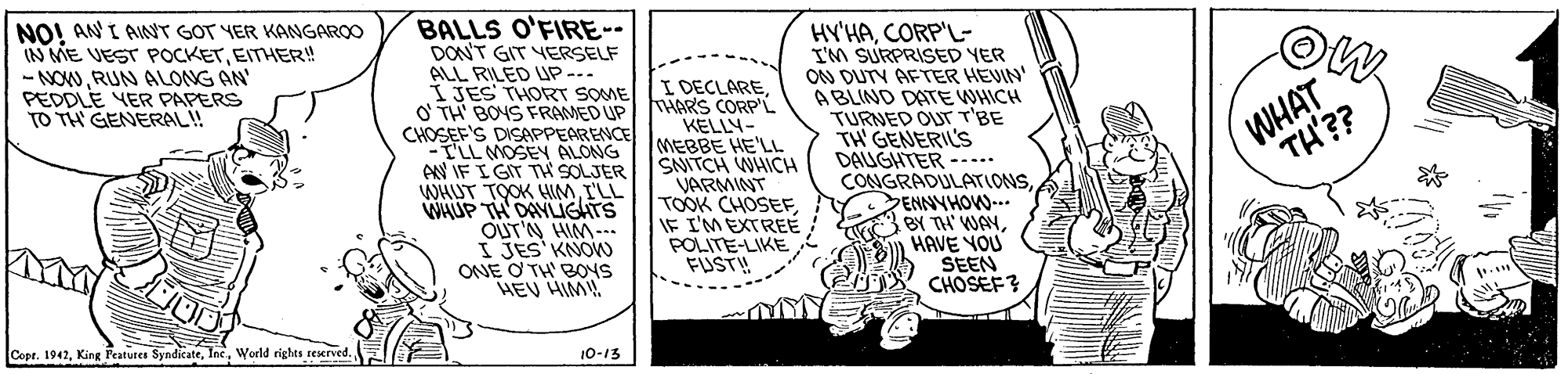 Rectangle OCR: NO! ANI AINT GOT YER KANGAROO IN ME VEST POCKETEITHER! - NOWRUN ALONG AN PEDDLE YER PAPERS TO TH GENERAL! BALLS O'FIRE-- DON'T GIT VERSELF ALL RILED UP-.. I JES THORT SOME O' TH BOYS FRAMED UP CHOSEF'S DISAPPEARENCE TLL MOSEN ALONG AV IF I GIT TH SOLJER WHUT TOOK HIMI'LL WHUP TH DAYLIGATS OUT'N HIM-.. I JES' KNO ONE O TH' BONS HEV HIM I DECLARETHARS CORP'L KELLY- MEBBE HE'LL SNITCH WHICH VARMINT TOOK CHOSEFIF I'M EXTREÉ POLITE-LIKE FUST! HY'HACORP'L- I'M SURPRISED YER ON DUTY AFTER HEUIN' ABLIND DATE WHICH TURNED OUr T'BE TH GENERILS DAUGHTER --... CONGRADULATIONSSENNYHOW-.- BY TA' WAYHAVE YOU SEEN CHOSEF? WHAT TH'?? Cope. 1942World righes reerved. 10-13 NO! ANI AINT GOT YER KANGAROO IN ME VEST POCKETEITHER! - NOWRUN ALONG AN PEDDLE YER PAPERS TO TH GENERAL! BALLS O'FIRE-- DON'T GIT VERSELF ALL RILED UP-.. I JES THORT SOME O' TH BOYS FRAMED UP CHOSEF'S DISAPPEARENCE TLL MOSEN ALONG AV IF I GIT TH SOLJER WHUT TOOK HIMI'LL WHUP TH DAYLIGATS OUT'N HIM-.. I JES' KNO ONE O TH' BONS HEV HIM I DECLARETHARS CORP'L KELLY- MEBBE HE'LL SNITCH WHICH VARMINT TOOK CHOSEFIF I'M EXTREÉ POLITE-LIKE FUST! HY'HACORP'L- I'M SURPRISED YER ON DUTY AFTER HEUIN' ABLIND DATE WHICH TURNED OUr T'BE TH GENERILS DAUGHTER --... CONGRADULATIONSSENNYHOW-.- BY TA' WAYHAVE YOU SEEN CHOSEF? WHAT TH'?? Cope. 1942King Peatures SyndicateWorld righes reerved. 10-13