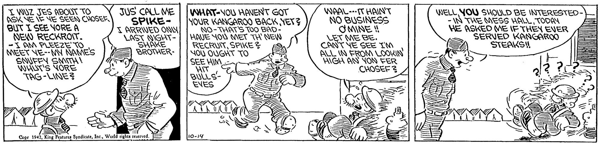 Finger OCR: I WUZ JES ABOUT TO ASK YE IE VE SEEN CHOSEF. BUT I SEE YORE A NEW RECKROIT. -I AM PLEEZE TO MEET VE--MY NAME'S SNUFFY SMITH! WHUT'S YORE TAG-LINE JUS CALL ME SPIKE- I ARRIVED ONLY LAST NIGHT- SHAKE BROTHER. WHAT-YOU HAVENT GOT YOUR KANGARO BACKYET? NO-THAT'S TOO BAD- HAVE YOU MET TH' NEW RECRUITSPIKE ? YOU OUGHT To SEE HIM HIT BULLS- EVES WAAL-.IT HAIN'T NO BUSINESS O MINE ! LET ME BE. CANT VE SEE IM ALL IN FROM LOOKIN HIGH AN YON FER CHOSEF ? WELLYOU SHOULD BE INTERESTED - IN THE MESS HALLTODAY HE ASKEO ME IF THÉY EVER SERVED KANGAROO STEAKS! Copr 1942Inc. World rights seserved. 10-14 I WUZ JES ABOUT TO ASK YE IE VE SEEN CHOSEF. BUT I SEE YORE A NEW RECKROIT. -I AM PLEEZE TO MEET VE--MY NAME'S SNUFFY SMITH! WHUT'S YORE TAG-LINE JUS CALL ME SPIKE- I ARRIVED ONLY LAST NIGHT- SHAKE BROTHER. WHAT-YOU HAVENT GOT YOUR KANGARO BACKYET? NO-THAT'S TOO BAD- HAVE YOU MET TH' NEW RECRUITSPIKE ? YOU OUGHT To SEE HIM HIT BULLS- EVES WAAL-.IT HAIN'T NO BUSINESS O MINE ! LET ME BE. CANT VE SEE IM ALL IN FROM LOOKIN HIGH AN YON FER CHOSEF ? WELLYOU SHOULD BE INTERESTED - IN THE MESS HALLTODAY HE ASKEO ME IF THÉY EVER SERVED KANGAROO STEAKS! Copr 1942King Peaturca SyndicateInc. World rights seserved. 10-14