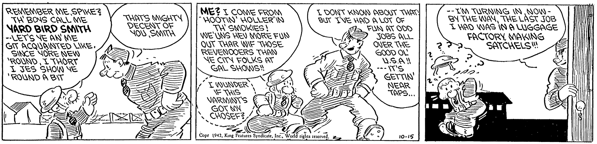 Line OCR: REMEMBER ME SPIKE? TH BONS CALL ME VARD BIRD SMITH --LET'S VE AN ME GIT ACQUANTED LIKE. SINCE YORE NEW 'ROUNDI THORT I JES SHOW VE 'ROUND A BIT ME? I COME FROM "HOOTIN HOLLER'IN TH'SMOKIES! WE'UNS HEV MORE FUN OUT THAR WIF THOSE REVENOOERS THAN YE CITY FOLKS AT GAL SHOWS! I DONT KNON ABOUT THAT! BUT I'VE HADA LOT OF Ma FUN AT ODD JOBS ALL OVER THE GOOD OL USA! --- IT'S GETTIN' NEAR TAPS... THATS MIGHTY DECENT OF YOU SMITH -- L'M TURNING IN NOW- BY THE WAYTHE LAST JOB I HAD WAS INA LUGGAGE FACTORYMAKING SATCHELS! IWUNDER IF THIS VARMINTS GOT MN CHOSEF? ?? Copr 1942World righes seserved. 10-15 REMEMBER ME SPIKE? TH BONS CALL ME VARD BIRD SMITH --LET'S VE AN ME GIT ACQUANTED LIKE. SINCE YORE NEW 'ROUNDI THORT I JES SHOW VE 'ROUND A BIT ME? I COME FROM "HOOTIN HOLLER'IN TH'SMOKIES! WE'UNS HEV MORE FUN OUT THAR WIF THOSE REVENOOERS THAN YE CITY FOLKS AT GAL SHOWS! I DONT KNON ABOUT THAT! BUT I'VE HADA LOT OF Ma FUN AT ODD JOBS ALL OVER THE GOOD OL USA! --- IT'S GETTIN' NEAR TAPS... THATS MIGHTY DECENT OF YOU SMITH -- L'M TURNING IN NOW- BY THE WAYTHE LAST JOB I HAD WAS INA LUGGAGE FACTORYMAKING SATCHELS! IWUNDER IF THIS VARMINTS GOT MN CHOSEF? ?? Copr 1942King Features SyndicateWorld righes seserved. 10-15