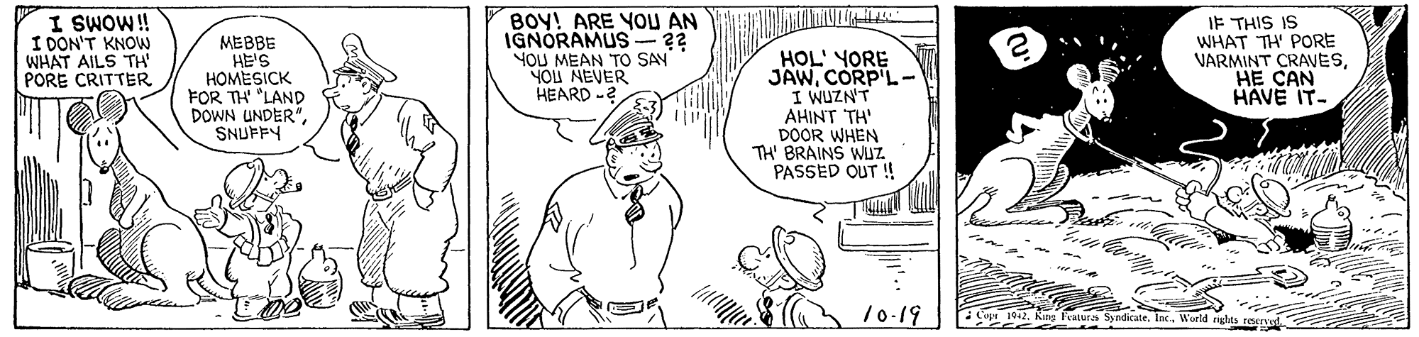 Gesture OCR: I SWOW! I DON'T KNOW WHAT AILS TH' PORE CRITTER MEBBE HE'S HOMESICK FOR TH' "LAND DOWN UNDER" SNUFFY BOY! ARE YOU AN IGNORAMUS YOU MEAN TO SAY NOU NEVER HEARD -2 HOL' YORE JAWCORP'L- I WUZN'T AHINT TH' DOOR WHEN TH' BRAINS WUZ PASSED OUT ! IF THIS IS WHAT TH' PORE VARMINT CRAVESHE CAN HAVE IT- /0-19 Cu 102World rghts reen I SWOW! I DON'T KNOW WHAT AILS TH' PORE CRITTER MEBBE HE'S HOMESICK FOR TH' "LAND DOWN UNDER" SNUFFY BOY! ARE YOU AN IGNORAMUS YOU MEAN TO SAY NOU NEVER HEARD -2 HOL' YORE JAWCORP'L- I WUZN'T AHINT TH' DOOR WHEN TH' BRAINS WUZ PASSED OUT ! IF THIS IS WHAT TH' PORE VARMINT CRAVESHE CAN HAVE IT- /0-19 Cu 102King leaturs SyndicateWorld rghts reen