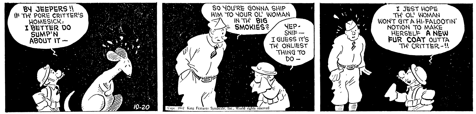 Font OCR: BY JEEPERS !! IF TH' PORE CRITTER'S HOMESICKI BETTER DO SUMP'N ABOUT IT - So YOU'RE GONNA SHIP HIM TO YOUR OL' WOMAN IN TH BIG SMOKIES? YEP- SNIF - I GUESS IT'S TH' ONLIEST THING TO DO - I JEST HOPE TH' OL' WOMAN WON'T GIT A HI-FALOOTIN NOTION TO MAKE HERSELF A NEW FUR COAT OUTTA TH CRITTER-!! 10-20 Cup 1012 Kana Features Syndar. IncWond ngAS reerved BY JEEPERS !! IF TH' PORE CRITTER'S HOMESICKI BETTER DO SUMP'N ABOUT IT - So YOU'RE GONNA SHIP HIM TO YOUR OL' WOMAN IN TH BIG SMOKIES? YEP- SNIF - I GUESS IT'S TH' ONLIEST THING TO DO - I JEST HOPE TH' OL' WOMAN WON'T GIT A HI-FALOOTIN NOTION TO MAKE HERSELF A NEW FUR COAT OUTTA TH CRITTER-!! 10-20 Cup 1012 Kana Features Syndar. IncWond ngAS reerved