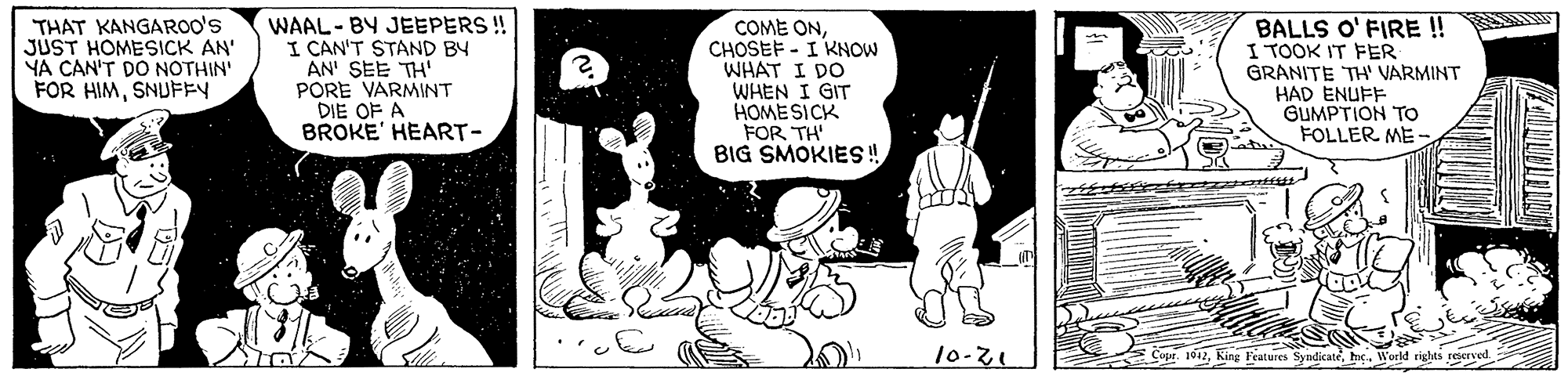 Fictional character OCR: THAT KANGAROO's JUST HOMESICK AN' YA CAN'T DO NOTHIN' FOR HIMSNUFEY WAAL- BY JEEPERS ! I CAN'T STAND BY AN' SEE TH' PORE VARMINT DIE OF A BROKE' HEART- COME ONCHOSEF - I KNOW WHAT I DO WHEN I GIT HOME SICK FOR TH' BIG SMOKIES!! BALLS O' FIRE ! I TOOK IT FER GRANITE TH' VARMINT HAD ENUFF GUMPTION TO FOLLER ME 10-21 Copr. 1012hic. World rights reecrved THAT KANGAROO's JUST HOMESICK AN' YA CAN'T DO NOTHIN' FOR HIMSNUFEY WAAL- BY JEEPERS ! I CAN'T STAND BY AN' SEE TH' PORE VARMINT DIE OF A BROKE' HEART- COME ONCHOSEF - I KNOW WHAT I DO WHEN I GIT HOME SICK FOR TH' BIG SMOKIES!! BALLS O' FIRE ! I TOOK IT FER GRANITE TH' VARMINT HAD ENUFF GUMPTION TO FOLLER ME 10-21 Copr. 1012King Features Syndicatehic. World rights reecrved