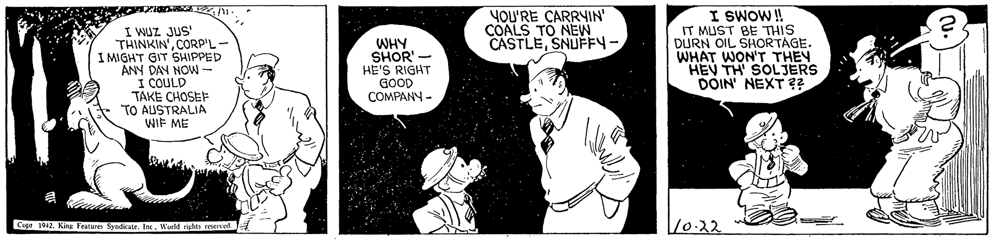 Black-and-white OCR: I SWOW! IT MUST BE THIS DURN OIL SHORTAGE. WHAT WON'T THEY HEV TH' SOLJERS DOIN' NEXT ?? YOU'RE CARRYIN' COALS TO NEW CASTLESNUFFY I WUZ JUS' THINKIN'CORP'L- I MIGHT GIT SHIPPED ANY DAN NOW- I COULD TAKE CHOSEF TO AUSTRALIA WIF ME WHY SHOR' - HE'S RIGHT GOOD COMPANY - Cope 1942. King Feature Syndicate. IncWerld rights reserved 10.22 I SWOW! IT MUST BE THIS DURN OIL SHORTAGE. WHAT WON'T THEY HEV TH' SOLJERS DOIN' NEXT ?? YOU'RE CARRYIN' COALS TO NEW CASTLESNUFFY I WUZ JUS' THINKIN'CORP'L- I MIGHT GIT SHIPPED ANY DAN NOW- I COULD TAKE CHOSEF TO AUSTRALIA WIF ME WHY SHOR' - HE'S RIGHT GOOD COMPANY - Cope 1942. King Feature Syndicate. IncWerld rights reserved 10.22