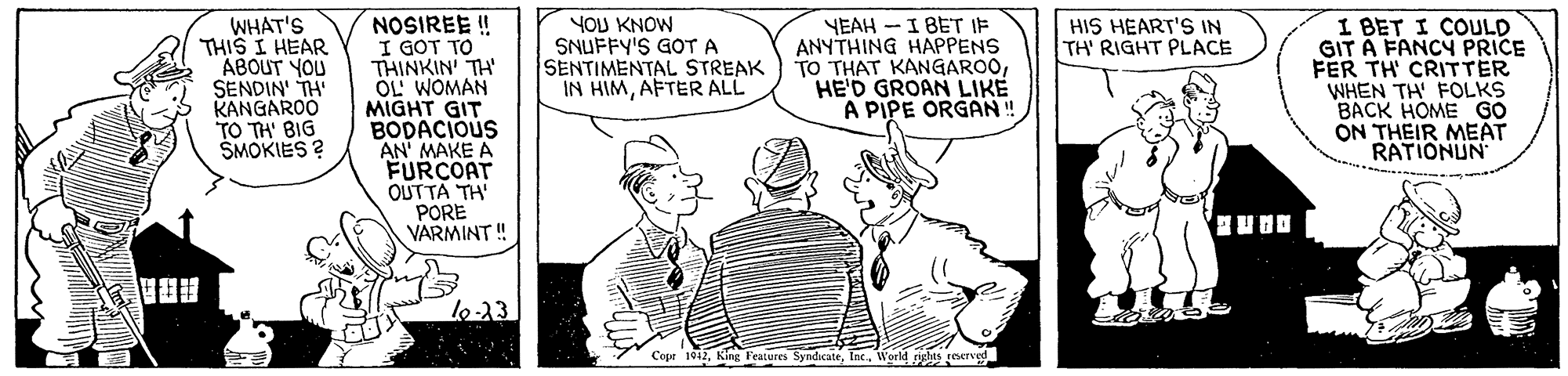 Line OCR: WHAT'S THIS I HEAR ABOUT YOU SENDIN' TH KANGAROO TO TH' BIG ŠMOKIES ? NOSIREE ! I GOT TO THINKIN' TH OL' WOMAN MIGHT GIT BODACIOUS AN' MAKE A FURCOAT OUTTA TH PORE VARMINT ! YEAH -I BET IF ANYTHING HAPPENS TO THAT KANGAROOHE'D GROAN LIKE A PIPE ORGAN! I BET I COULD GIT A FANCÝ PRICE FER TH CRITTER WHEN TH FOLKS BACK HOME GO ON THEIR MEAT RATIONUN YOU KNOW SNUFFY'S GOTA SENTIMENTAL STREAK IN HIMAFTER ALL HIS HEART'S IN TH' RIGHT PLACE lo-23 Cope 1912Inc. World WHAT'S THIS I HEAR ABOUT YOU SENDIN' TH KANGAROO TO TH' BIG ŠMOKIES ? NOSIREE ! I GOT TO THINKIN' TH OL' WOMAN MIGHT GIT BODACIOUS AN' MAKE A FURCOAT OUTTA TH PORE VARMINT ! YEAH -I BET IF ANYTHING HAPPENS TO THAT KANGAROOHE'D GROAN LIKE A PIPE ORGAN! I BET I COULD GIT A FANCÝ PRICE FER TH CRITTER WHEN TH FOLKS BACK HOME GO ON THEIR MEAT RATIONUN YOU KNOW SNUFFY'S GOTA SENTIMENTAL STREAK IN HIMAFTER ALL HIS HEART'S IN TH' RIGHT PLACE lo-23 Cope 1912King Features SyndicateInc. World