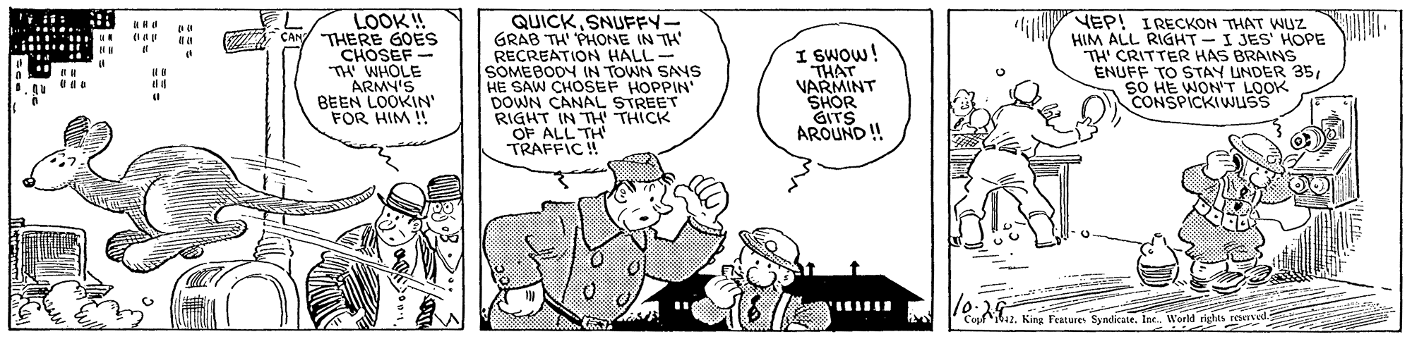 Font OCR: LOOK ! CAN THERE GOES CHOSEF "TH' WHOLE ARMY'S BEEN LOOKIN' FOR HIM ! QUICK SNUFFY- GRAB TH PHONE IN TH RECREATION HALL- SOMEBODY IN TOWN SAYS HE SAW CHOSSEF HOPPIN' DOWN CANAL STREET RIGHT IN TH THICK OF ALL TH TRAFFIC ! VEP! IRECKON THAT WUZ . HIM ALL RIGHT- I JES' HOPE TH' CRITTER HAS BRAINS ENUFF TO STAY UNDER 35SO HE WONT LOOK CONSPICKIWUSS lili ..... au I SWOW! THAT VARMINT SHOR GITS AROUND ! ........ Copf ib42King Features Syndicatle. In. World righes rewvd. LOOK ! CAN THERE GOES CHOSEF "TH' WHOLE ARMY'S BEEN LOOKIN' FOR HIM ! QUICK SNUFFY- GRAB TH PHONE IN TH RECREATION HALL- SOMEBODY IN TOWN SAYS HE SAW CHOSSEF HOPPIN' DOWN CANAL STREET RIGHT IN TH THICK OF ALL TH TRAFFIC ! VEP! IRECKON THAT WUZ . HIM ALL RIGHT- I JES' HOPE TH' CRITTER HAS BRAINS ENUFF TO STAY UNDER 35SO HE WONT LOOK CONSPICKIWUSS lili ..... au I SWOW! THAT VARMINT SHOR GITS AROUND ! ........ Copf ib42King Features Syndicatle. In. World righes rewvd.