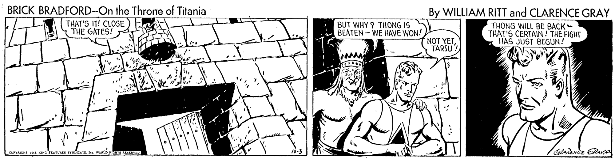 Drawing OCR: BRICK BRADFORD-On the Throne of Titania By WILLIAM RITT and CLARENCE GRAY THONG WILL BE BACK THAT'S CERTAIN ! THE FIGHT HAS JUST BEGUN! THAT'S IT! CLOSE THE GATES! BUT WHY ? THONG IS BEATEN-WE HAVE WON! NOT YETTARSU! CUPRHT KING PEATUE SYHDICATEI WoRlD nIa SISVD BRICK BRADFORD-On the Throne of Titania By WILLIAM RITT and CLARENCE GRAY THONG WILL BE BACK THAT'S CERTAIN ! THE FIGHT HAS JUST BEGUN! THAT'S IT! CLOSE THE GATES! BUT WHY ? THONG IS BEATEN-WE HAVE WON! NOT YETTARSU! CUPRHT KING PEATUE SYHDICATEI WoRlD nIa SISVD