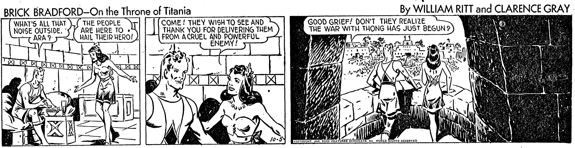 Comics OCR: By WILLIAM RITT and CLARENCE GRAY BRICK BRADFORD-On the Throne of Titania THE PEOPLE ARE HERE TO HAIL THEIR HERO! GOOD GRIEF! DON'T THEY REALIZE THE WAR WITH THONG HAS JUST BEGUN? WHAT'S ALL THAT NOISE OUTSIDE7ARA 9 COME! THEY WISH TO SEE AND THANK YOU FOR DELIVERING THEM FROM A CRUEL AND POWERFUL ENEMY! 10-5 kaura REERVED By WILLIAM RITT and CLARENCE GRAY BRICK BRADFORD-On the Throne of Titania THE PEOPLE ARE HERE TO HAIL THEIR HERO! GOOD GRIEF! DON'T THEY REALIZE THE WAR WITH THONG HAS JUST BEGUN? WHAT'S ALL THAT NOISE OUTSIDE7ARA 9 COME! THEY WISH TO SEE AND THANK YOU FOR DELIVERING THEM FROM A CRUEL AND POWERFUL ENEMY! 10-5 kaura REERVED