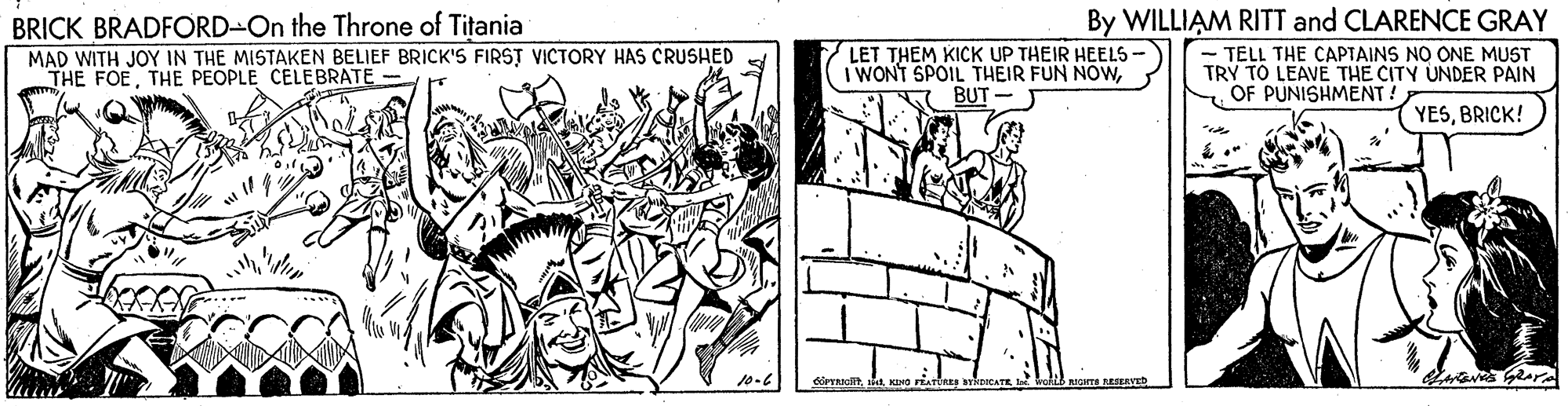 Comic book OCR: By WILLIAM RITT and CLARENCE GRAY - TELL THE CAPTAINS NO ONE MUST TRY TO LEAVE THE CITY UNDER PAIN OF PUNISHMENT. BRICK BRADFORD-On the Throne of Titania MAD WITH JOY IN THE MISTAKEN BELIEF BRICK'S FIRST VICTORY HAS CRUSHED THE FOETHE PEOPLE CELEBRATE LET THEM KICK UP THEIR HEELS- IWONT SPOIL THEIR FUN NOWBUT - YESBRICK! in 10-6 By WILLIAM RITT and CLARENCE GRAY - TELL THE CAPTAINS NO ONE MUST TRY TO LEAVE THE CITY UNDER PAIN OF PUNISHMENT. BRICK BRADFORD-On the Throne of Titania MAD WITH JOY IN THE MISTAKEN BELIEF BRICK'S FIRST VICTORY HAS CRUSHED THE FOETHE PEOPLE CELEBRATE LET THEM KICK UP THEIR HEELS- IWONT SPOIL THEIR FUN NOWBUT - YESBRICK! in 10-6