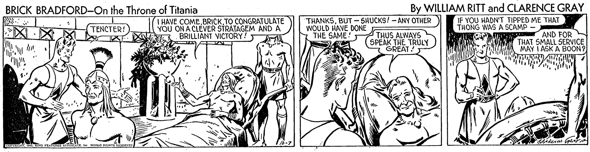 Comic book OCR: By WILLIAM RITT and CLARENCE GRAY IF YOU HADN'T TIPPED ME THAT THONG WAS A SCAMP BRICK BRADFORD-On the Throne of Titania I HAVE COMETO CONGRATULATE YOU ON A CLEVER STRATAGEM AND A BRILLIANT VICTORY! THANKSBUT- SHUCKS! - ANY OTHER WOULD HAVE DONE THE SAME! TENCTER! THUS ALWAYS SPEAK THE TRULY GREAT! AND FOR KU THAT SMALL SERVICE NYATA MAY I ASK A BOON? ? ? By WILLIAM RITT and CLARENCE GRAY IF YOU HADN'T TIPPED ME THAT THONG WAS A SCAMP BRICK BRADFORD-On the Throne of Titania I HAVE COMETO CONGRATULATE YOU ON A CLEVER STRATAGEM AND A BRILLIANT VICTORY! THANKSBUT- SHUCKS! - ANY OTHER WOULD HAVE DONE THE SAME! TENCTER! THUS ALWAYS SPEAK THE TRULY GREAT! AND FOR KU THAT SMALL SERVICE NYATA MAY I ASK A BOON? ? ?