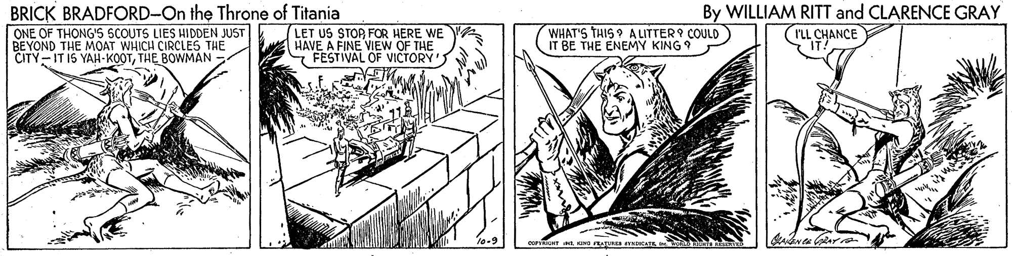 Parallel OCR: BRICK BRADFORD-On the Throne of Titania ONE OF TH?NG'S SCOUTS LIES HIDDEN JUST BEYOND THE MOAT WHICH CIRCLES THE CITY-IT I5 YAH-KOOTTHE BOWMA - LET US STOP FOR HERE WE HAVE A FINE VIEW OF THE FESTIVAL OF VICTORY'S By WILLIAM RITT and CLARENCE GRAY (rLL CHANCE WHAT'S THIS ? A LITTER 9 COULD IT BE THE ENEMY KING 9 COPYRIMT tKINO FRATURES TNCATE BRICK BRADFORD-On the Throne of Titania ONE OF TH?NG'S SCOUTS LIES HIDDEN JUST BEYOND THE MOAT WHICH CIRCLES THE CITY-IT I5 YAH-KOOTTHE BOWMA - LET US STOP FOR HERE WE HAVE A FINE VIEW OF THE FESTIVAL OF VICTORY'S By WILLIAM RITT and CLARENCE GRAY (rLL CHANCE WHAT'S THIS ? A LITTER 9 COULD IT BE THE ENEMY KING 9 COPYRIMT tKINO FRATURES TNCATE