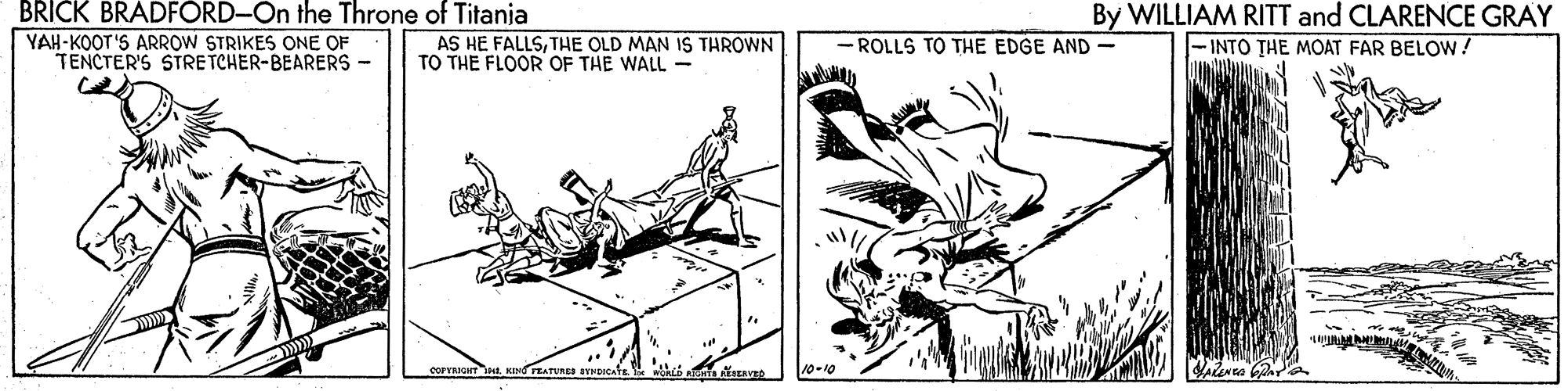 Rectangle OCR: BRICK BRADFORD-On the Throne of Titania By WILLIAM RITT and CLARENCE GRAY -INTO THE MOAT FAR BELOW! YAH-KOOT'S ARROW STRIKES ONE OF TENCTER'S STRE TCHER-BEARERS- AS HE FALLSTHE OLD MAN IS THROWN TO THE FLOOR OF THE WALL- - ROLLS TO THE EDGE AND- TEATURES SENDICATE 10-10 BRICK BRADFORD-On the Throne of Titania By WILLIAM RITT and CLARENCE GRAY -INTO THE MOAT FAR BELOW! YAH-KOOT'S ARROW STRIKES ONE OF TENCTER'S STRE TCHER-BEARERS- AS HE FALLSTHE OLD MAN IS THROWN TO THE FLOOR OF THE WALL- - ROLLS TO THE EDGE AND- TEATURES SENDICATE 10-10