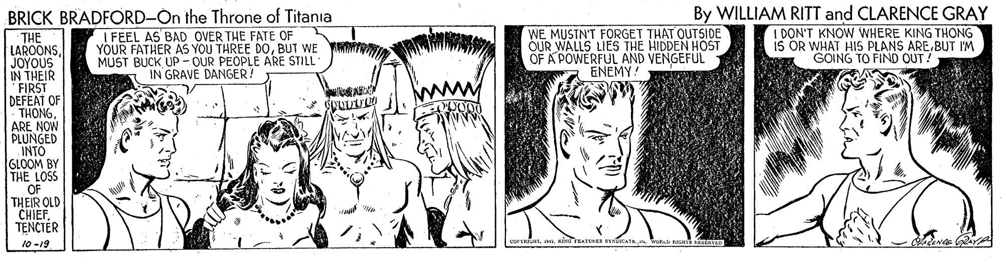 Vertebrate OCR: BRICK BRADFORD-On the Throne of Titania I FEEL AS BAD OVER THE FATE OF YOUR FATHER AS YOU THREE DOBUT WE MUST BUCK UP - OUR PEOPLE ARE STILL IN GRAVE DANGER? WE MUSTN'T FORGET THAT OUTSIDE OUR WALLS LIES THE HIDDEN HOST OF A POWERFUL AND VENGEFUL ENEMY! By WILLIAM RITT and CLARENCE GRAY I DON'T KNOW WHERE KING THONG iS OR WHAT HIS PLANS AREBUT IM G?ING TO FIND OUT! THE LAROONSJOYOUS IN THEIR FIRST DEFEAT OF THONGARE NOW PLUNGED INTO GLOOM BY THE LOSS OF THEIR OLD CHIEFTENCTER 10-19 BRICK BRADFORD-On the Throne of Titania I FEEL AS BAD OVER THE FATE OF YOUR FATHER AS YOU THREE DOBUT WE MUST BUCK UP - OUR PEOPLE ARE STILL IN GRAVE DANGER? WE MUSTN'T FORGET THAT OUTSIDE OUR WALLS LIES THE HIDDEN HOST OF A POWERFUL AND VENGEFUL ENEMY! By WILLIAM RITT and CLARENCE GRAY I DON'T KNOW WHERE KING THONG iS OR WHAT HIS PLANS AREBUT IM G?ING TO FIND OUT! THE LAROONSJOYOUS IN THEIR FIRST DEFEAT OF THONGARE NOW PLUNGED INTO GLOOM BY THE LOSS OF THEIR OLD CHIEFTENCTER 10-19