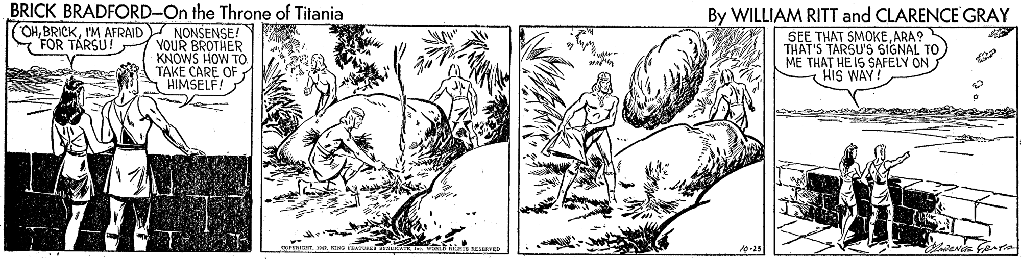 Terrestrial plant OCR: BRICK BRADFORD-On the Throne of Titania By WILLIAM RITT and CLARENCE GRAY SEE THAT SMOKEARA? THAT'S TARSU'S SIGNAL TO ME THAT HE IS SAFELY ON HIS WAY OHI'M AFRAID NONSENSE! FOR TARSU! YOUR BROTHER KNOWS HOW TO TAKE CARE OF HIMSELF! DGHTO NESERVED 10-25 BRICK BRADFORD-On the Throne of Titania By WILLIAM RITT and CLARENCE GRAY SEE THAT SMOKEARA? THAT'S TARSU'S SIGNAL TO ME THAT HE IS SAFELY ON HIS WAY OHI'M AFRAID NONSENSE! FOR TARSU! YOUR BROTHER KNOWS HOW TO TAKE CARE OF HIMSELF! DGHTO NESERVED 10-25