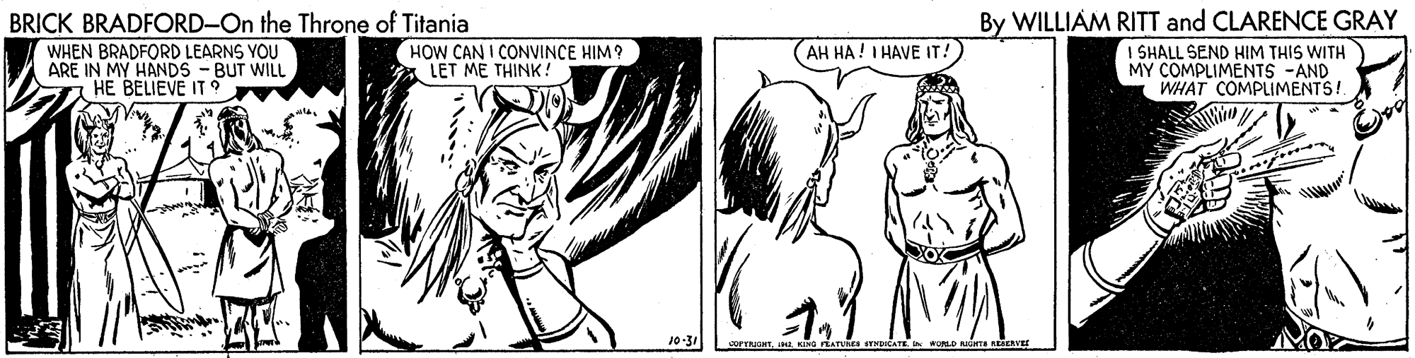 Cartoon OCR: BRICK BRADFORD-On the Throne of Titania WHEN BRADFORD LEARNS YOU ARE IN MY HANDS - BUT WILL HE BELIEVE IT 9 By WILLIAM RITT and CLARENCE GRAY HOW CAN I CONVINCE HIM? LET ME THINK! (AH HA! I HAVE IT! I SHALL SEND HIM THIS WITH MY COMPLIMENTS -AND WHAT COMPLIMENTS! 10-31 BRICK BRADFORD-On the Throne of Titania WHEN BRADFORD LEARNS YOU ARE IN MY HANDS - BUT WILL HE BELIEVE IT 9 By WILLIAM RITT and CLARENCE GRAY HOW CAN I CONVINCE HIM? LET ME THINK! (AH HA! I HAVE IT! I SHALL SEND HIM THIS WITH MY COMPLIMENTS -AND WHAT COMPLIMENTS! 10-31