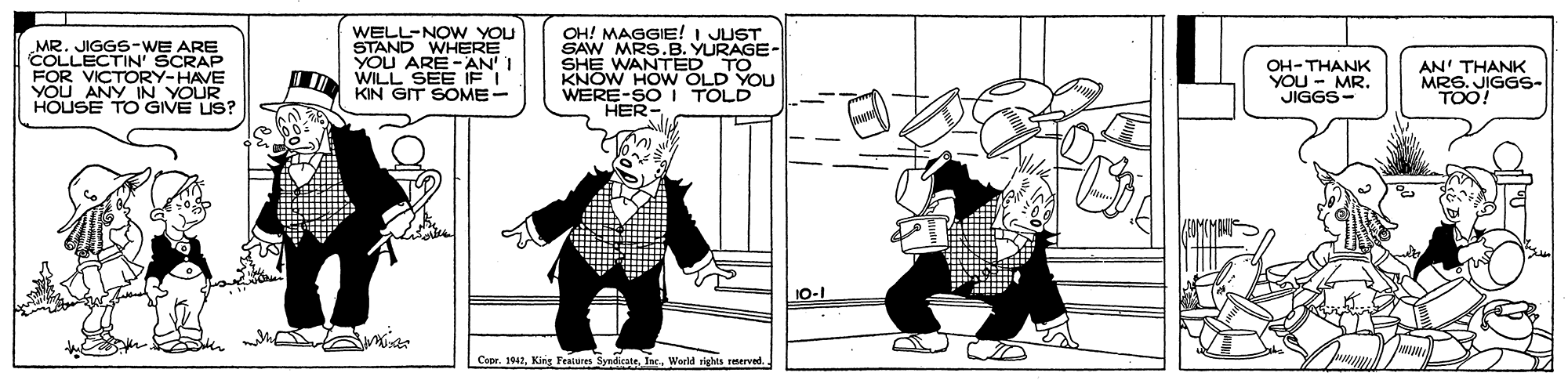Art OCR: MR. JIGGS-WE ARE COLLECTIN' SCRAP FOR VICTORY-HAVE VOU ANY IN YOUR HOUSE TO GIVE US? WELL-NOW YOU STAND WHERE YOU ARE-AN' I N WILL SEE IF I KIN GIT SOME- OH! MAGGIE! I JUST SAW MRS.B. YURAGE- SHE WANTED TO KNOW HOW OLD YOU WERE-SOI TOLD HER- OH-THANK YOU - MR. JIGGS- AN' THANK MRS. JIGGS- TOO! ?? 10-1 CeprWorld rights reterved. MR. JIGGS-WE ARE COLLECTIN' SCRAP FOR VICTORY-HAVE VOU ANY IN YOUR HOUSE TO GIVE US? WELL-NOW YOU STAND WHERE YOU ARE-AN' I N WILL SEE IF I KIN GIT SOME- OH! MAGGIE! I JUST SAW MRS.B. YURAGE- SHE WANTED TO KNOW HOW OLD YOU WERE-SOI TOLD HER- OH-THANK YOU - MR. JIGGS- AN' THANK MRS. JIGGS- TOO! ? ? 10-1 CeprKint Features SyndicateWorld rights reterved.