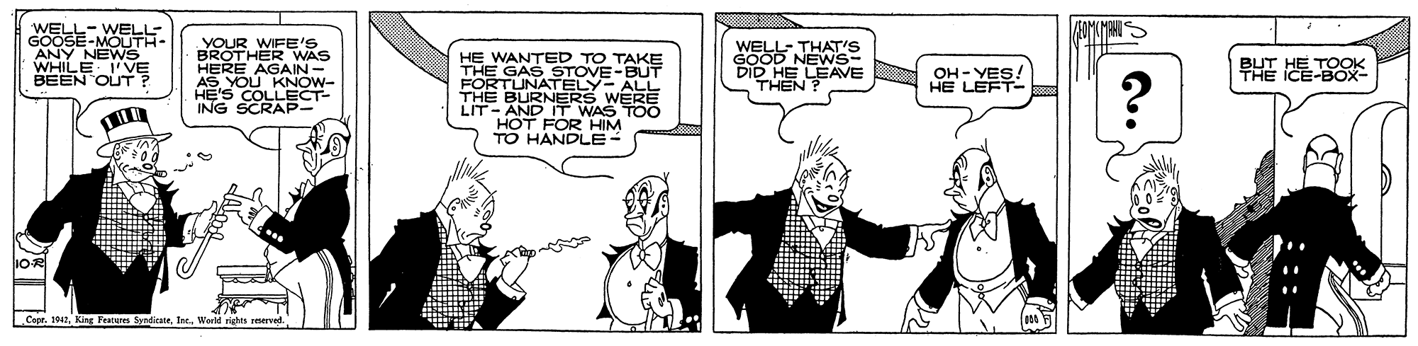 Parallel OCR: WELL- WELL- GOOSE-MOUTH- ANY NEWS WHILE I'VE BEEN OUT ? YOUR WIFE'S BROTHER WAS HERE AGAIN- AS YOU KNOW- HE'S COLLECT- ING SCRAP HE WANTED TO TAKE THE GAS STOVE-BUT FORTUNATELY- ALL THE BURNERS WERE LIT- AND IT WAS TO0 HOT FOR HIM TO HANDLE- WELL- THAT'S GOOD NEWS- DID HE LEAVE THEN ? OH - YES! HE LEFT- PHE E 1OR Cape. 1942World rights reserved. WELL- WELL- GOOSE-MOUTH- ANY NEWS WHILE I'VE BEEN OUT ? YOUR WIFE'S BROTHER WAS HERE AGAIN- AS YOU KNOW- HE'S COLLECT- ING SCRAP HE WANTED TO TAKE THE GAS STOVE-BUT FORTUNATELY- ALL THE BURNERS WERE LIT- AND IT WAS TO0 HOT FOR HIM TO HANDLE- WELL- THAT'S GOOD NEWS- DID HE LEAVE THEN ? OH - YES! HE LEFT- PHE E 1OR Cape. 1942King Featurm SyndirateWorld rights reserved.