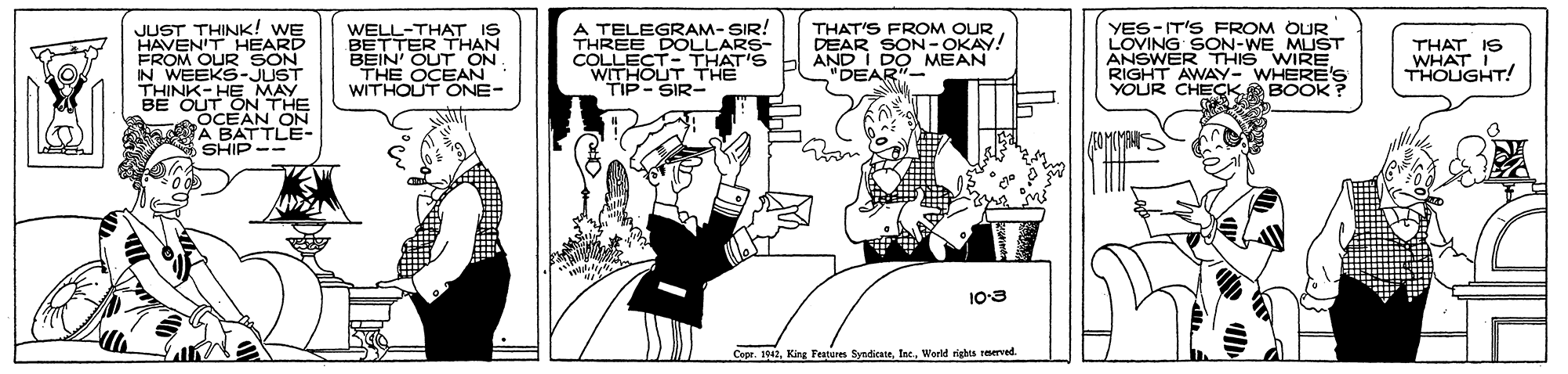 Humour OCR: JUST THINK! WE HAVENIT HEARD FROM OUR SON IN WEEKS-JUST THINK- HEMAY BE OUT ON THE OCEAN ON a A BATTLE- SHIP WELL-THAT IS BETTER THAN BEIN' OUT ON THE OCEAN WITHOUT ONE- A TELEGRAM- SIR! THREE DOLLARS- COLLECT-THAT'S WITHOUT THE TIP-SIR- YES-IT'S FROM OUR LOVING SON-WE MUST ANSWER THIS WIRE. RIGHT AWAY- WHERE'S YOUR CHECKBOOK ? THAT'S FROM OUR DEAR SON-OKAY! AND I DO MEAN "DEAR"- THAT IS WHAT THOUGHT! 10-3 Capr. 104World rights reserved. JUST THINK! WE HAVENIT HEARD FROM OUR SON IN WEEKS-JUST THINK- HEMAY BE OUT ON THE OCEAN ON a A BATTLE- SHIP WELL-THAT IS BETTER THAN BEIN' OUT ON THE OCEAN WITHOUT ONE- A TELEGRAM- SIR! THREE DOLLARS- COLLECT-THAT'S WITHOUT THE TIP-SIR- YES-IT'S FROM OUR LOVING SON-WE MUST ANSWER THIS WIRE. RIGHT AWAY- WHERE'S YOUR CHECKBOOK ? THAT'S FROM OUR DEAR SON-OKAY! AND I DO MEAN "DEAR"- THAT IS WHAT THOUGHT! 10-3 Capr. 104King Festures SyndicateWorld rights reserved.