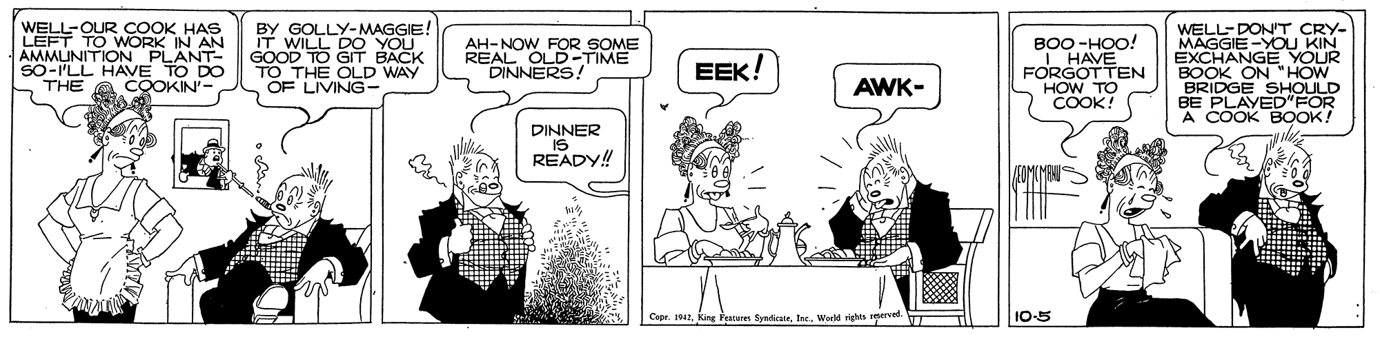 Rectangle OCR: WELL-OUR COOK HAS LEFT TO WORK IN AN AMMUNITION PLANT- SO-ILL HAVE TO DO THE BY GOLLY- MAGGIE IT WILL DO YOU GOOD TO GIT BACK TO THE OLD WAY OF LIVING- BOO -HOO! I HAVE FORGOTTEN HOW TO COOK! WELL-DONT CRY- MAGGIE -YOu KIN EXCHANGE YOUR BOOK ON "HOW BRIDGE SHOULD BE PLAYED"FOR A COOK BOOK! AH-NOW FOR SOME REAL OLD-TIME DINNERS ! EEK! COOKIN- AWK- DINNER IS READY!! Capr. 1912World rights reerve 10-5 WELL-OUR COOK HAS LEFT TO WORK IN AN AMMUNITION PLANT- SO-ILL HAVE TO DO THE BY GOLLY- MAGGIE IT WILL DO YOU GOOD TO GIT BACK TO THE OLD WAY OF LIVING- BOO -HOO! I HAVE FORGOTTEN HOW TO COOK! WELL-DONT CRY- MAGGIE -YOu KIN EXCHANGE YOUR BOOK ON "HOW BRIDGE SHOULD BE PLAYED"FOR A COOK BOOK! AH-NOW FOR SOME REAL OLD-TIME DINNERS ! EEK! COOKIN- AWK- DINNER IS READY!! Capr. 1912King Features SynicateWorld rights reerve 10-5