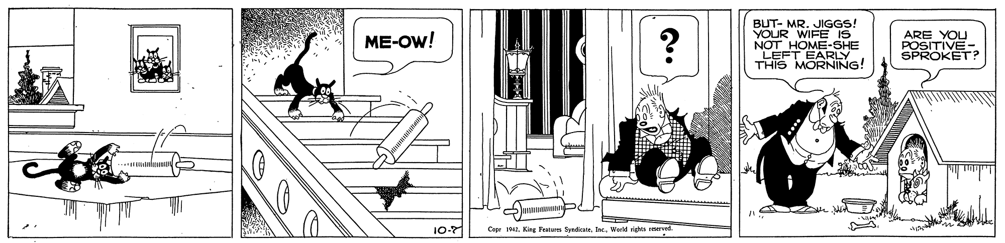 Design OCR: BUT- MR. JIGGS! YOUR WIFE NOT HOME-SHE LEFT EARLY THIS MORNING! ARE YOU POSITIVE- SPROKET? ME-OW! 10-7 Cepr 1042World rights reerved. BUT- MR. JIGGS! YOUR WIFE NOT HOME-SHE LEFT EARLY THIS MORNING! ARE YOU POSITIVE- SPROKET? ME-OW! 10-7 Cepr 1042King Features Syndicate. Inc.World rights reerved.