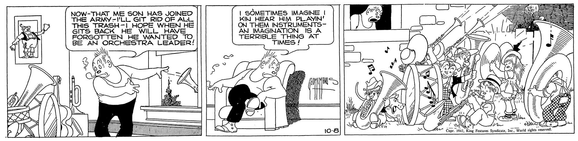 Gesture OCR: NOW-THAT ME SON HAS JOINED THE ARMY-I'LL GIT RID OF ALL THIS TRASH-I HOPE WHEN HE WILL HAVE HE WANTED TO I SÒMETIMES IMAGINE I KIN HEAR HIM PLAYIN' ON THEM INSTRUMENTS- AN IMAGINATION IS A TERRIBLE THING AT TIMES GITS BACK BE AN ORCHESTRA LEADER! 10-8 s Capr. 141King Featuren Syndiate. Inc.. World rights reserved. NOW-THAT ME SON HAS JOINED THE ARMY-I'LL GIT RID OF ALL THIS TRASH-I HOPE WHEN HE WILL HAVE HE WANTED TO I SÒMETIMES IMAGINE I KIN HEAR HIM PLAYIN' ON THEM INSTRUMENTS- AN IMAGINATION IS A TERRIBLE THING AT TIMES GITS BACK BE AN ORCHESTRA LEADER! 10-8 s Capr. 141King Featuren Syndiate. Inc.. World rights reserved.