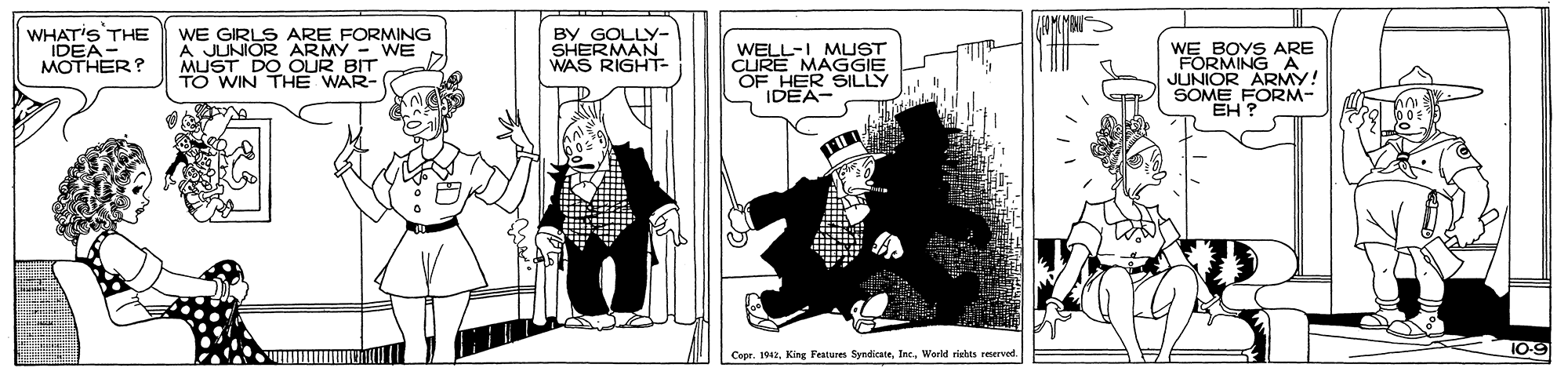 Fictional character OCR: WHAT'S THE "IDEA- MOTHER? WE GIRLS ARE FORMING A JUNIOR ARMY - WE MUST DO OUR BIT TO WIN THE WAR- BY GOLLY- SHERMAN WAS WELL-I MMUST CURE MAGGIE OF HER SILLY IDEA- WE BOYS ARE JUNIOR ARMY! SOME FORM- EH ? 10-9 Capr. 1942World rietes remerved WHAT'S THE "IDEA- MOTHER? WE GIRLS ARE FORMING A JUNIOR ARMY - WE MUST DO OUR BIT TO WIN THE WAR- BY GOLLY- SHERMAN WAS WELL-I MMUST CURE MAGGIE OF HER SILLY IDEA- WE BOYS ARE JUNIOR ARMY! SOME FORM- EH ? 10-9 Capr. 1942King Features SyndicateWorld rietes remerved