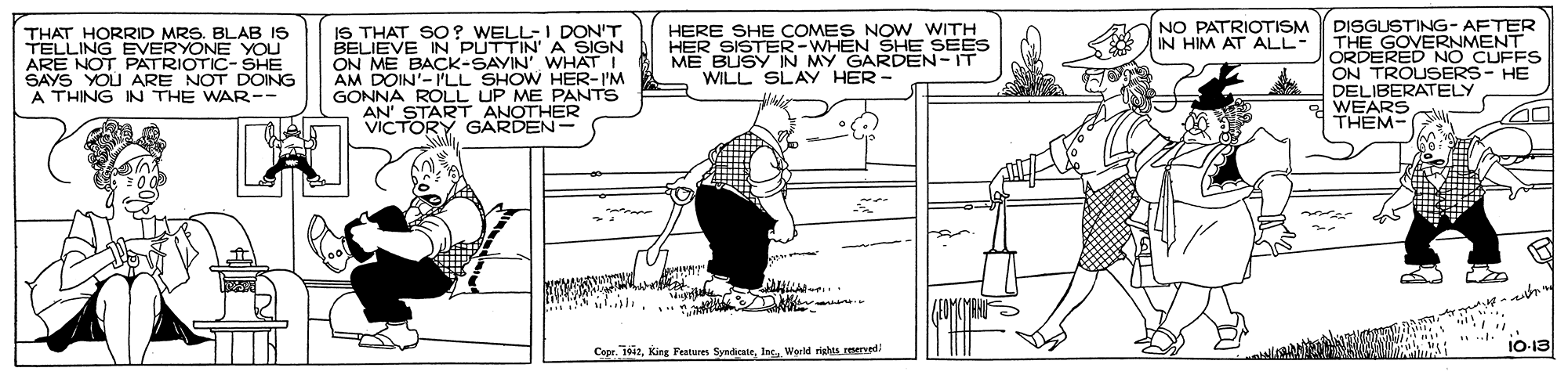 Line OCR: DISGUSTING- AFTER THE GOVERNMENT ORDERED NO CUFFS ON TROUSERS- HE DELIBERATELY WEARS THEM- NO PATRIOTISM IN HIM AT ALL- IS THAT SO? WELL-I DON'T BELIEVE IN PUTTIN' A SIGN ON ME BACK-SAYIN' WHAT I AM DOIN'-'LL SHOW HER-I'M GONNA ROLL UP ME PANTS AN' START ANOTHER VICTORY GARDEN- HERE SHE COMES NOW WITH HER SISTER-WHEN SHE SEES ME BUSY IN MY GARDEN- IT WILL SLAY HER- THAT HORRID MRS. BLAB IS EVERYONE YOU TELLINT PATRIOTIC-SHE SAYS YOU ARE NOT DOING A THING IN THE WAR-- Copr. 1i2Inc. World rights reerved/ 10-13 DISGUSTING- AFTER THE GOVERNMENT ORDERED NO CUFFS ON TROUSERS- HE DELIBERATELY WEARS THEM- NO PATRIOTISM IN HIM AT ALL- IS THAT SO? WELL-I DON'T BELIEVE IN PUTTIN' A SIGN ON ME BACK-SAYIN' WHAT I AM DOIN'-'LL SHOW HER-I'M GONNA ROLL UP ME PANTS AN' START ANOTHER VICTORY GARDEN- HERE SHE COMES NOW WITH HER SISTER-WHEN SHE SEES ME BUSY IN MY GARDEN- IT WILL SLAY HER- THAT HORRID MRS. BLAB IS EVERYONE YOU TELLINT PATRIOTIC-SHE SAYS YOU ARE NOT DOING A THING IN THE WAR-- Copr. 1i2King Features SyndcaleInc. World rights reerved/ 10-13