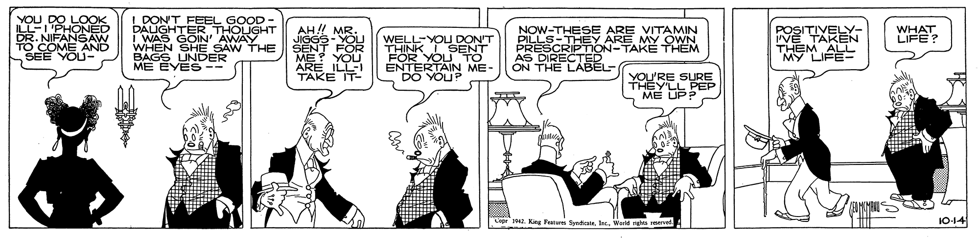 Conversation OCR: YOU DO LOOK ILL-I'PHONED DR. NIFANSAW TO COME SEE YOU- I DON'T FEEL GOOD DAUGHTER THOUGHT I WAS GOIN' AWAY WHEN SHE SAW THE BAGS UNDER ME EYES AH!! MR WELL-YOU DON'T THINK ISENT FOR YOUTO ENTERTAIN ME- DO YOUP NOW-THESE ARE VITAMIN PILLS-THEY ARE MY OWN PRESCRIPTION-TAKEË THEM AS DIRECTED ON THE LABEL POSITIVELY- VE TAKEN THEM ALL WHAT LIFE? SENT FOR ME YOU ARE ILL TAKE IT- YOU'RE SURE THEY'LL PEP ME UP? Copr 1042. King Features SyedicateInc. World nghts reserved 10-14 YOU DO LOOK ILL-I'PHONED DR. NIFANSAW TO COME SEE YOU- I DON'T FEEL GOOD DAUGHTER THOUGHT I WAS GOIN' AWAY WHEN SHE SAW THE BAGS UNDER ME EYES AH!! MR WELL-YOU DON'T THINK ISENT FOR YOUTO ENTERTAIN ME- DO YOUP NOW-THESE ARE VITAMIN PILLS-THEY ARE MY OWN PRESCRIPTION-TAKEË THEM AS DIRECTED ON THE LABEL POSITIVELY- VE TAKEN THEM ALL WHAT LIFE? SENT FOR ME YOU ARE ILL TAKE IT- YOU'RE SURE THEY'LL PEP ME UP? Copr 1042. King Features SyedicateInc. World nghts reserved 10-14