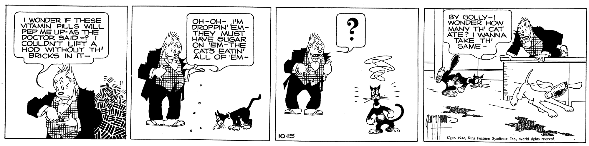 Art OCR: BY GOLLY-I WONDER HOw MANY TH' CAT ATE? I WANNA TAKE TH" SAME- I WONDER IF THESE VITAMIN PILLS WILL PEP ME OH-OH- 1'M DROPPIN' EM- THEY MUST HAVE SUGAR ON 'EM-THE CATS EATIN ALL OF 'EM- DOCTORUP:AS THE SAID-? I COULDN'T LIFT A HOD WITHOUT TH BRICKS IN IT- 1O-15 Copr. 1042Werld rights reserved BY GOLLY-I WONDER HOw MANY TH' CAT ATE? I WANNA TAKE TH" SAME- I WONDER IF THESE VITAMIN PILLS WILL PEP ME OH-OH- 1'M DROPPIN' EM- THEY MUST HAVE SUGAR ON 'EM-THE CATS EATIN ALL OF 'EM- DOCTORUP:AS THE SAID-? I COULDN'T LIFT A HOD WITHOUT TH BRICKS IN IT- 1O-15 Copr. 1042King Featurs SyndicateWerld rights reserved