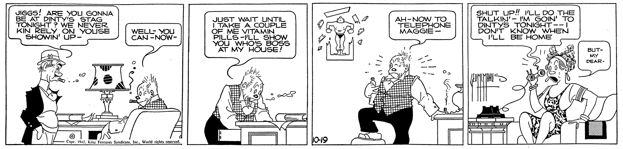 Conversation OCR: JIGGS! ARE YOU GONNA BE AT DINTY'S STAG TONIGHT? WE NEVER KIN RELY ON YOUSE SHOWIN' UP- SHUT UP! ILL DO THE TALKIN'- 'M GOIN' TO DINTYS TONIGHT-- DON'T KNOW WHEN I'LL BE HOME WAIT UNT AH-NOW TO TELEPHONE MAGGIE- JURKE WELL- YOU CAN -NOW- OF ME VITAMIN PILLE-VLL SHOW YOU BUT- MY DEAR- Festure SyndicaleWorld richts reerved. O-19 JIGGS! ARE YOU GONNA BE AT DINTY'S STAG TONIGHT? WE NEVER KIN RELY ON YOUSE SHOWIN' UP- SHUT UP! ILL DO THE TALKIN'- 'M GOIN' TO DINTYS TONIGHT-- DON'T KNOW WHEN I'LL BE HOME WAIT UNT AH-NOW TO TELEPHONE MAGGIE- JURKE WELL- YOU CAN -NOW- OF ME VITAMIN PILLE-VLL SHOW YOU BUT- MY DEAR- Festure SyndicaleWorld richts reerved. O-19