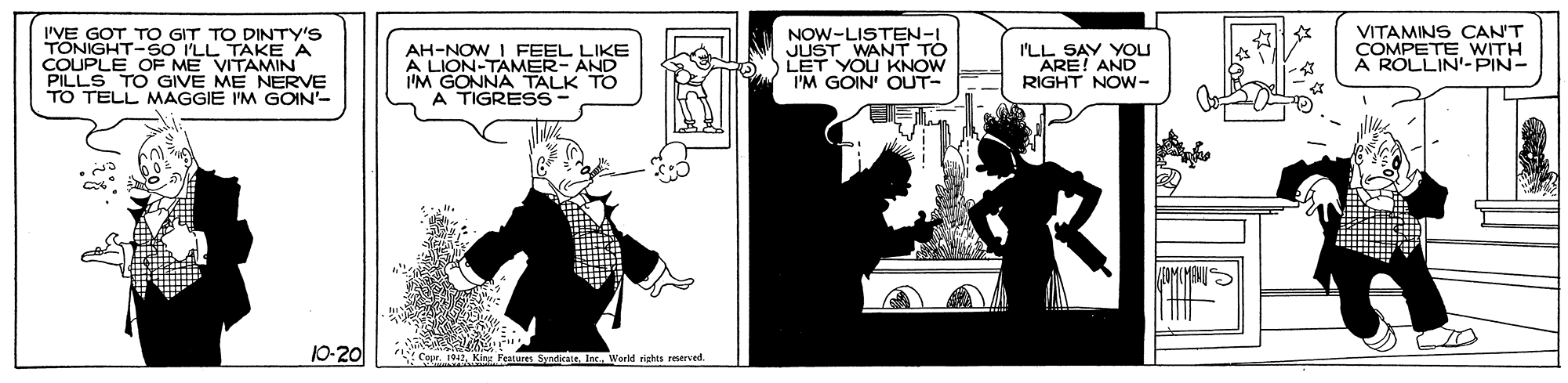 Design OCR: I'VE GOT TO GIT TO DINTY'S TONIGHT-SO I'LL TAKE A COUPLE OF ME VITAMIN PILLS TO GIVE ME NERVE TO TELL MAGGIE I'M GOIN'- AH-NOW I FEEL LIKE A LION-TAMER- AND I'M GONNA TALK TO A TIGRESS- NOW-LISTEN-I JUST WANT TO LET YOU KNOW I'M GOIN' OUT- I'LL SAY YOU ARE! AND RIGHT NOW- VITAMINS CAN'T ÇOMPETE A ROLLIN'-PIN- 10-20 CoprWorld rights reserved. I'VE GOT TO GIT TO DINTY'S TONIGHT-SO I'LL TAKE A COUPLE OF ME VITAMIN PILLS TO GIVE ME NERVE TO TELL MAGGIE I'M GOIN'- AH-NOW I FEEL LIKE A LION-TAMER- AND I'M GONNA TALK TO A TIGRESS- NOW-LISTEN-I JUST WANT TO LET YOU KNOW I'M GOIN' OUT- I'LL SAY YOU ARE! AND RIGHT NOW- VITAMINS CAN'T ÇOMPETE A ROLLIN'-PIN- 10-20 CoprKing Features SyadeateWorld rights reserved.