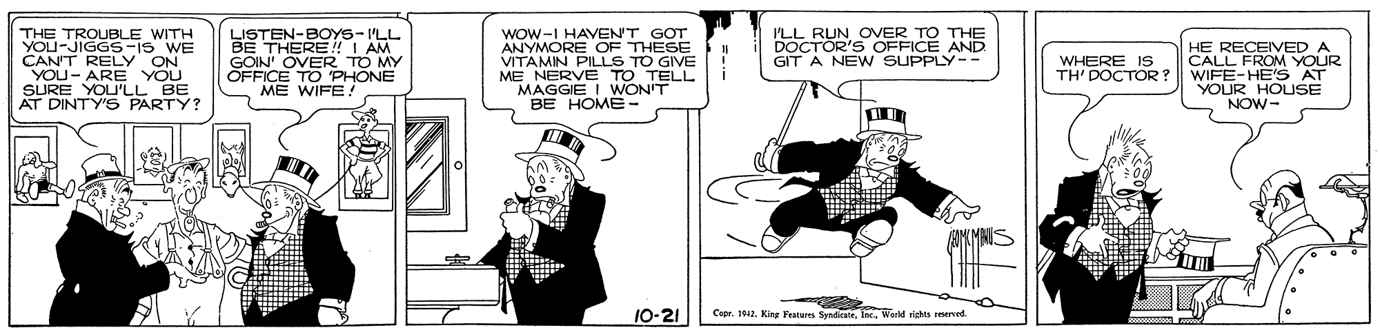 Rectangle OCR: Wow-I HAVEN'T GOT ANYMORE OF THESE VITAMIN PILLS TO GIVE ME NERVE TO TELL MAGGIE I WON'T BE HOME- 'LL RUN OVER TO THE DOCTOR'S OFFICE AND GIT A NEWW SUPPLY-- THE TROUBLE WITH YOU-JIGGS-IS WE CAN'T RELY ON YOU- ARE YOU SURE YOU'LL AT DINTY'S PARTY? LISTEN-BOYS-I'LL BE THERE!I AM GOIN' OVER TO MY OFFICE TO PHONE ME WIFE! HE RECEIVED A CALL FROM YOUR WIFE-HE'S AT YOUR HOLUSE NOW- WHERE IS TH' DOCTOR? 10-21 Copr. 1042. King Features SyndicateWoeld rights reserced. Wow-I HAVEN'T GOT ANYMORE OF THESE VITAMIN PILLS TO GIVE ME NERVE TO TELL MAGGIE I WON'T BE HOME- 'LL RUN OVER TO THE DOCTOR'S OFFICE AND GIT A NEWW SUPPLY-- THE TROUBLE WITH YOU-JIGGS-IS WE CAN'T RELY ON YOU- ARE YOU SURE YOU'LL AT DINTY'S PARTY? LISTEN-BOYS-I'LL BE THERE!I AM GOIN' OVER TO MY OFFICE TO PHONE ME WIFE! HE RECEIVED A CALL FROM YOUR WIFE-HE'S AT YOUR HOLUSE NOW- WHERE IS TH' DOCTOR? 10-21 Copr. 1042. King Features SyndicateWoeld rights reserced.