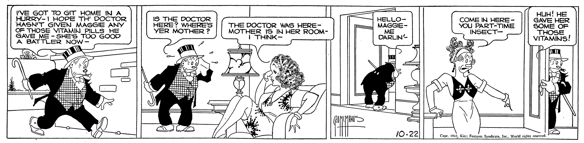 Parallel OCR: I'VE GOT TO GIT HOME IN A HURRY-I HOPE TH DOCTOR HASN'T GIVEN MAGGIE ANY OF THOSE VITAMIN PILLS HE GAVE ME -SHE'S TOO GOOD A BATTLER NOW- IS THE DOCTOR HERE? WHERE'S YER MOTHER ? HELLO- MAGGIE- ME DARLIN HUH! HE GAVE HER SOME OF THOSE VITAMINS! THE DOCTOR WAS HERE- MOTHER IS IN HER ROOM- I THINK- COME IN HERE- YOU PART-TIME INSECT- ???? 10-22 Copr. 101World rishts reerve I'VE GOT TO GIT HOME IN A HURRY-I HOPE TH DOCTOR HASN'T GIVEN MAGGIE ANY OF THOSE VITAMIN PILLS HE GAVE ME -SHE'S TOO GOOD A BATTLER NOW- IS THE DOCTOR HERE? WHERE'S YER MOTHER ? HELLO- MAGGIE- ME DARLIN HUH! HE GAVE HER SOME OF THOSE VITAMINS! THE DOCTOR WAS HERE- MOTHER IS IN HER ROOM- I THINK- COME IN HERE- YOU PART-TIME INSECT- ? ? ? ? 10-22 Copr. 101King Features SyndicateWorld rishts reerve