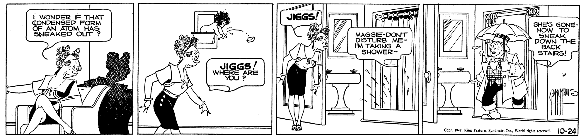 Mammal OCR: JIGGS! I WONDER IF THAT FORM CONDENSOM HAS SHES GONE- NOW TO SNEAK DOWN THE ???K STAIRS! OF AN SNEAKED OUT ? MAGGIE-DON'T DISTURB ME I'M TAKINGA SHOWER- JIGGS! WHERE ARE YOU ? AOMLMANIS Cept. 1042World rights reerved. 10-24 ?1 JIGGS! I WONDER IF THAT FORM CONDENSOM HAS SHES GONE- NOW TO SNEAK DOWN THE ???K STAIRS! OF AN SNEAKED OUT ? MAGGIE-DON'T DISTURB ME I'M TAKINGA SHOWER- JIGGS! WHERE ARE YOU ? AOMLMANIS Cept. 1042King Features SyndicateWorld rights reerved. 10-24 ? 1