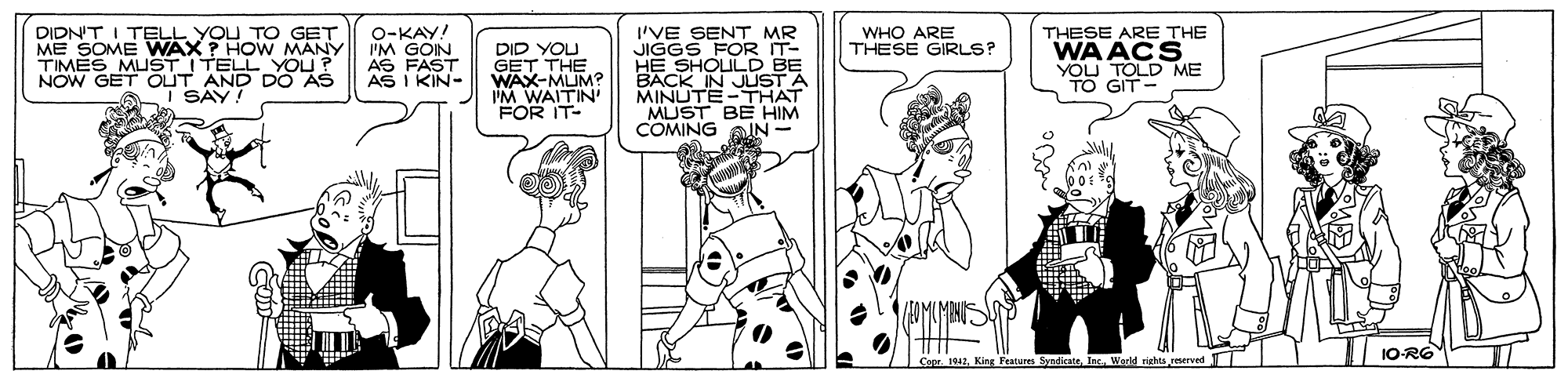 Publication OCR: DIDN'T I TELL YOU TO GET ME SOME WWAX ? HOW MANY TIMES MUSTITELL YOU? NOW GET OUT AND DO AS A I SAY! O-KAY! I'M GOIN AS FAST AS I KIN- 'VE SENT MR WHO ARE THESE GIRLS? DID YOU GET THE WAX-MUM? IM WAITIN' FOR IT- THESE ARE THE WA ACS YOU TOLD ME TO GIT- D BE BACK IN JUST A MINUTE-THAT MUST BE HIM COMING IN - 1O-RG Features SyndicateWorld rights reserved DIDN'T I TELL YOU TO GET ME SOME WWAX ? HOW MANY TIMES MUSTITELL YOU? NOW GET OUT AND DO AS A I SAY! O-KAY! I'M GOIN AS FAST AS I KIN- 'VE SENT MR WHO ARE THESE GIRLS? DID YOU GET THE WAX-MUM? IM WAITIN' FOR IT- THESE ARE THE WA ACS YOU TOLD ME TO GIT- D BE BACK IN JUST A MINUTE-THAT MUST BE HIM COMING IN - 1O-RG Features SyndicateWorld rights reserved