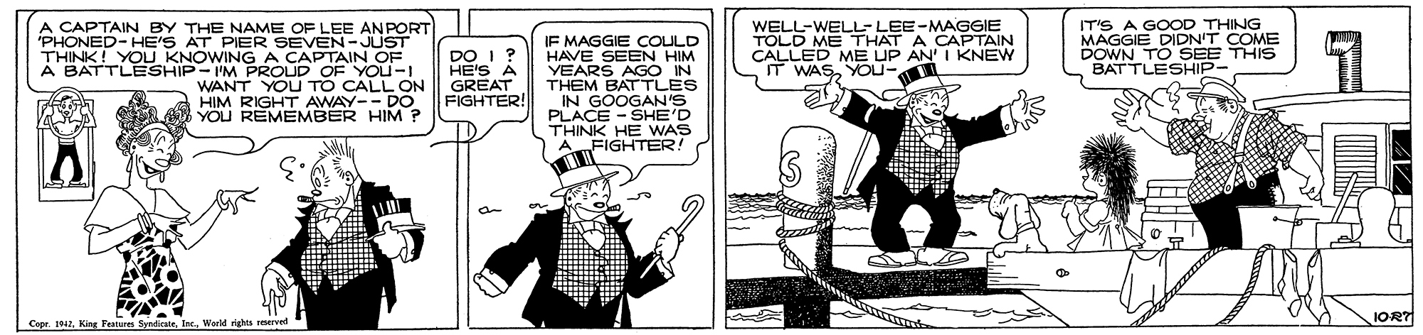 Rectangle OCR: A CAPTAIN BY THE NAME OF LEE AN PORT 'PHONED-HE'S AT PIER SEVEN-JUST THINK! YOU KNOWINGA CAPTAIN OF A BATTLESHIP-IM PROUD OF You-I WANT YOU TO CALL ON HIM RIGHT AWAY-- DO YOU REMEMBER HIM ? IF MAGGIE COULD HAVE SEEN HIM VEARS AGO IN THEM BATTLES IN GOOGAN'S PLACE - SHE'D THINK HE WAS FIGHTER! WELL-WELL-LEE-MAGGIE TOLD ME THAT A CAPTAIN CALLED ME UP AN' I KNEW IT WASYOU- IT'S A GOOD THING MAGGIE DIDN'T COME DOWN TO SEE THIS BATTLESHIP- DO I ? HE'S A GREAT FIGHTER! IORT Cepr. 1042. King Festurem A CAPTAIN BY THE NAME OF LEE AN PORT 'PHONED-HE'S AT PIER SEVEN-JUST THINK! YOU KNOWINGA CAPTAIN OF A BATTLESHIP-IM PROUD OF You-I WANT YOU TO CALL ON HIM RIGHT AWAY-- DO YOU REMEMBER HIM ? IF MAGGIE COULD HAVE SEEN HIM VEARS AGO IN THEM BATTLES IN GOOGAN'S PLACE - SHE'D THINK HE WAS FIGHTER! WELL-WELL-LEE-MAGGIE TOLD ME THAT A CAPTAIN CALLED ME UP AN' I KNEW IT WASYOU- IT'S A GOOD THING MAGGIE DIDN'T COME DOWN TO SEE THIS BATTLESHIP- DO I ? HE'S A GREAT FIGHTER! IORT Cepr. 1042. King Festurem