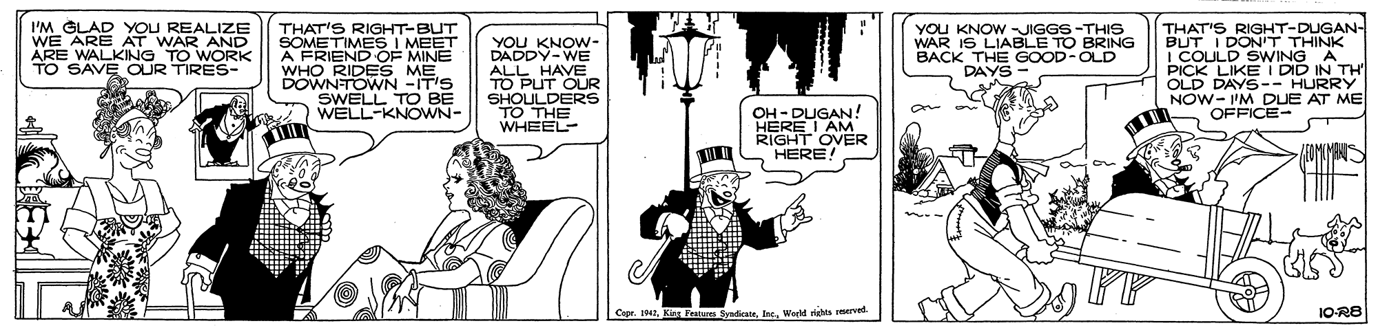 Comic book OCR: I'M GLAD YOU REALIZE WE ARE AT WAR AND ARE WALKING TO WORK TO SAVE OUR TIRES- YOU KNOW -JIGGS-THIS WAR IS LIABLE TO BRING BACK THE GOOD-OLD DAYS THAT'S RIGHT-DUGAN- BUT I DON'T THINK I COULD SWWING A PICK LIKE I DID IN TH OLD DAYS-- HURRY NOW- I'M DUE AT ME OFFICE- THAT'S RIGHT-BUT I MEET SOMETIMESINAINE WHO RIDES ME DOWNTOWN -IT'S SWELL TO BE WELL-KNOWN- YOU KNOW- DADDY-WE ALL HAVE TO PUT OUR SHOULDERS TO THE WHEEL- OH - DUGAN! HERE I AM RIGHT OVER HERE 1942Int. Warld rights 1O-R8 I'M GLAD YOU REALIZE WE ARE AT WAR AND ARE WALKING TO WORK TO SAVE OUR TIRES- YOU KNOW -JIGGS-THIS WAR IS LIABLE TO BRING BACK THE GOOD-OLD DAYS THAT'S RIGHT-DUGAN- BUT I DON'T THINK I COULD SWWING A PICK LIKE I DID IN TH OLD DAYS-- HURRY NOW- I'M DUE AT ME OFFICE- THAT'S RIGHT-BUT I MEET SOMETIMESINAINE WHO RIDES ME DOWNTOWN -IT'S SWELL TO BE WELL-KNOWN- YOU KNOW- DADDY-WE ALL HAVE TO PUT OUR SHOULDERS TO THE WHEEL- OH - DUGAN! HERE I AM RIGHT OVER HERE 1942Kins Festures SyadicateInt. Warld rights 1O-R8