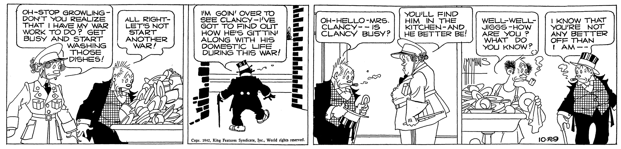 Drawing OCR: OH-STOP GROWLING- DON'T YOU REALIZE THAT I HAVE MY WAR WORK TO DO? GET BUSY AND START WASHING THOSE 'DISHES! I'M GOIN' OVER TO SEE CLANCY-'VE GOT TO FIND OUT HOW HE'S GITTIN ALONG WITH HIS DOMESTIC LIFE DURING THIS WAR! ALL RIGHT- LET'S NOT START ANOTHER WAR! YOU'LL FIND HIM IN THE KITCHEN-AND HE BETTER BE! WELL-WELL- JIGGS-HOW ARE YOU ? WHAT DO YOU KNOW? I KNOW THAT YOU'RE NOT ANY BETTER OFF THAN I AM -- OH-HELLO-MRS. CLANCY- - IS CLANCY BLUSY? |Copr. 1041World rights reserved. IOR9 OH-STOP GROWLING- DON'T YOU REALIZE THAT I HAVE MY WAR WORK TO DO? GET BUSY AND START WASHING THOSE 'DISHES! I'M GOIN' OVER TO SEE CLANCY-'VE GOT TO FIND OUT HOW HE'S GITTIN ALONG WITH HIS DOMESTIC LIFE DURING THIS WAR! ALL RIGHT- LET'S NOT START ANOTHER WAR! YOU'LL FIND HIM IN THE KITCHEN-AND HE BETTER BE! WELL-WELL- JIGGS-HOW ARE YOU ? WHAT DO YOU KNOW? I KNOW THAT YOU'RE NOT ANY BETTER OFF THAN I AM -- OH-HELLO-MRS. CLANCY- - IS CLANCY BLUSY? |Copr. 1041Kitg Features SyndikateWorld rights reserved. IOR9