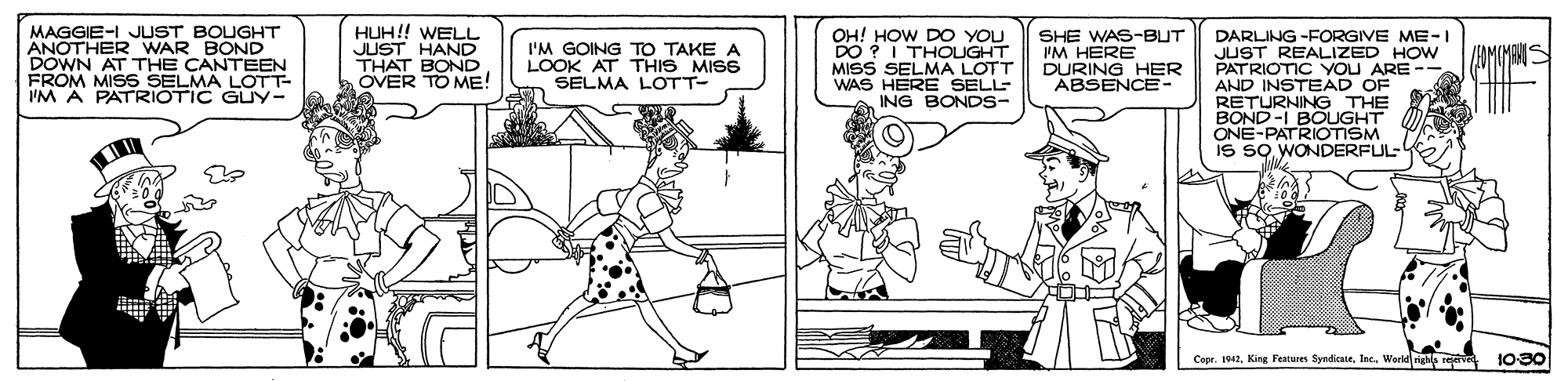 Font OCR: MAGGIE-I JUST BOLGHT ANOTHER WAR BOND DOWN AT THE CANTEEN FROM MISS SELMA LOTT- IM A PATRIOTIC GUY- HUH!! WELL JUST HAND THAT BOND OVER TO ME! DARLING -FORGIVE ME-1 JUST REALIZED HOw PATRIOTIC YOU ARE -- AND INSTEAD OF RETURNING THE BOND-I BOUGHT ONE-PATRIOTISM IS SO WONDERFUL I'M GOING TO TAKE A LOOK AT THIS MISS SELMA LOTT- DO ?I THOLUGHT MISS SELMA LOTT WAS HERE SELL- ING BONDS- SHE WAS-BUT PM HERE DURING HER ABSENCE- Copr. 19. King Features SyndicateWerld righa reve 10-30 MAGGIE-I JUST BOLGHT ANOTHER WAR BOND DOWN AT THE CANTEEN FROM MISS SELMA LOTT- IM A PATRIOTIC GUY- HUH!! WELL JUST HAND THAT BOND OVER TO ME! DARLING -FORGIVE ME-1 JUST REALIZED HOw PATRIOTIC YOU ARE -- AND INSTEAD OF RETURNING THE BOND-I BOUGHT ONE-PATRIOTISM IS SO WONDERFUL I'M GOING TO TAKE A LOOK AT THIS MISS SELMA LOTT- DO ?I THOLUGHT MISS SELMA LOTT WAS HERE SELL- ING BONDS- SHE WAS-BUT PM HERE DURING HER ABSENCE- Copr. 19. King Features SyndicateWerld righa reve 10-30