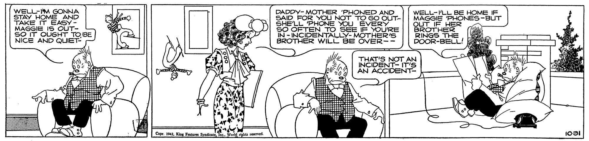Mammal OCR: WELL-IM GONNA STAY HOME AND TÄKE IT MAGGIE I S OUT- SO IT OUGHT TO BE NICE AND QUIET- DADDY- MOTHER 'PHONED AND SAID FOR YOU NOT TO GO OUT- SHE'LL 'PHONE YOU EVERY SO OFTEN TO SEE IF YOU'RE IN - INCIDENTALLY-MÖTHER'S BROTHER WILL BE ÖVER-- WELL-ILL BE HOME IF MAGGIE PHONES-BUT OUT IF HER BROTHER RINGS THE POOR-BELL! THAT'S NOT AN INCIDENT- IT'S ÄN ACCIDENT- Copr. 1942King Features Syndicate 1031 Lristas merved WELL-IM GONNA STAY HOME AND TÄKE IT MAGGIE I S OUT- SO IT OUGHT TO BE NICE AND QUIET- DADDY- MOTHER 'PHONED AND SAID FOR YOU NOT TO GO OUT- SHE'LL 'PHONE YOU EVERY SO OFTEN TO SEE IF YOU'RE IN - INCIDENTALLY-MÖTHER'S BROTHER WILL BE ÖVER-- WELL-ILL BE HOME IF MAGGIE PHONES-BUT OUT IF HER BROTHER RINGS THE POOR-BELL! THAT'S NOT AN INCIDENT- IT'S ÄN ACCIDENT- Copr. 1942King Features Syndicate 1031 Lristas merved