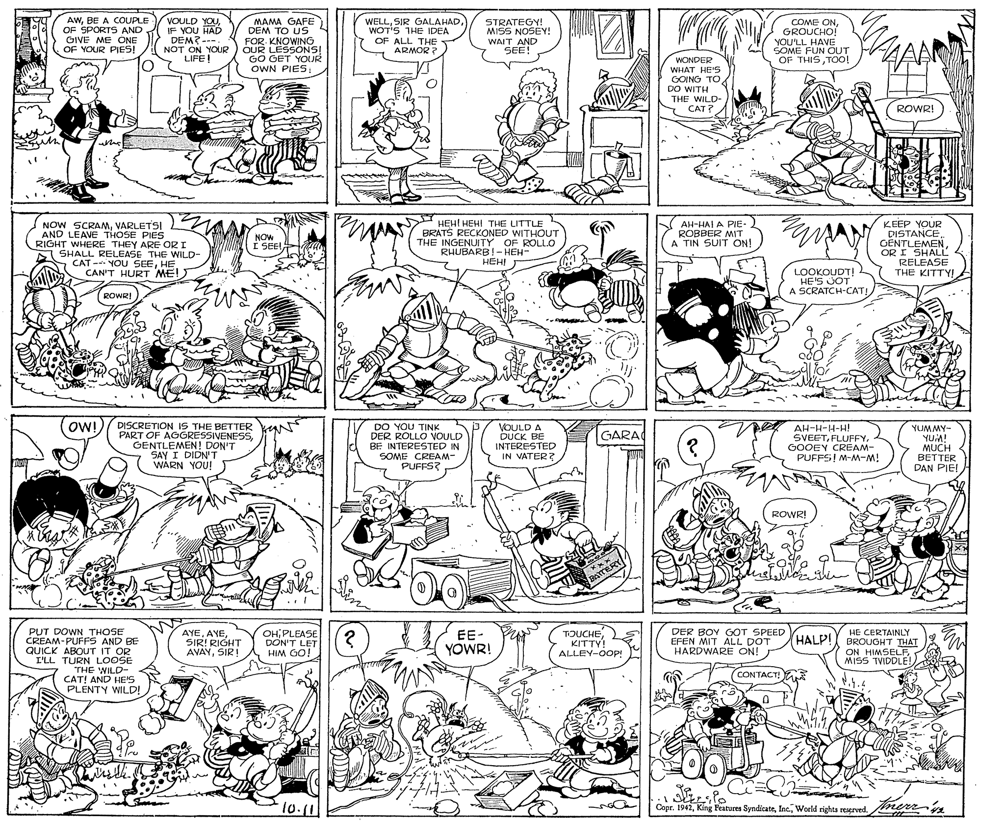 Monochrome photography OCR: AwBE A COUPLE OF SPORTS AND GIVE ME ONE OF YOUR PIES! VOULD YOUIF YOU TAD DEM?--- NOT ON YOUR LIFE! MAMA GAFE DEM TO US FOR. KNOWING QUR LESSONS! GO GET YOUR OWN PIESWOT'S THE IDEA OF ALL THE ARMOR ? STRATEGY! MISS NOSEY! WAIT AND SEE! COME ONGROUCHO! YOU'LL HAVE SOME FUN OUT OF THISTOo! WONDER WHAT HE'S GOING TO DO WITH S CAD- ROWR! NOW SCRAMVARLETSI AND LEAVE THOSE PIES RIGHT WHERE THEY ARE OR I SHALL RELEASE THE WILD- CAT - YOU SEEHE CAN'T HURT ME!) HEHI HEHI THE LITTLE BRATS RECKONED WITHOUT THE INGENUITY OF ROLLO RHUBARB!-HEH- HEH!J KEEP YOUR DISTANCEGENTLEMEN OR I SHALL RELEASE THE KITTY! NOW I SEE!AH-HAI A PIE- ROBBER MIT A TIN SUIT ON! LOOKOUDT! HE'S JOT A SCRATCH-CAT! ROWR! - ma OW!) DISCRETION IS THE BETTER N PART OF AGGRESSIVENESSGENTLEMEN! DON'T SAY I DIDN'T WARN YOU! DO YOU TINK DER ROLLO VOULD BE INTERESTED IN SOME CREAM- PUFFS? VOULD A DUCK BE INTERESTED IN VATER? AH-H-H-H! SVEETGOOEY CREAM- PUFFS! M-M-M! YUMMY- YUM! MUCH BETTER DAN PIE! GARA ROWR! BATERY PUT DOWN THOSE CREAM-PUFFS AND BE QUICK ABOUT IT OR I'LL TURN LOOSE AYESIR! RIGHT AVAYSIR! OH PLEASE DON'T LET HIM GO! TOUCHEKITTY! ALLEY-OOP! DER BOY GOT SPEED EFEN MIT ALL DOT HARDWARE ON! HE CERTAINLY BROUGHT THAT ON HIMSELFMISS TVIDDLE! EE- HALP! YOWR! 109 WIH THE WILD- CAT! AND HE'S PLENTY WILD! CONTACT! E 10.11 Copr. 1942World rights reserved rerrn ? AwBE A COUPLE OF SPORTS AND GIVE ME ONE OF YOUR PIES! VOULD YOUIF YOU TAD DEM?--- NOT ON YOUR LIFE! MAMA GAFE DEM TO US FOR. KNOWING QUR LESSONS! GO GET YOUR OWN PIESSIR GALAHADWOT'S THE IDEA OF ALL THE ARMOR ? STRATEGY! MISS NOSEY! WAIT AND SEE! COME ONGROUCHO! YOU'LL HAVE SOME FUN OUT OF THISTOo! WONDER WHAT HE'S GOING TO DO WITH S CAD- ROWR! NOW SCRAMVARLETSI AND LEAVE THOSE PIES RIGHT WHERE THEY ARE OR I SHALL RELEASE THE WILD- CAT - YOU SEEHE CAN'T HURT ME!) HEHI HEHI THE LITTLE BRATS RECKONED WITHOUT THE INGENUITY OF ROLLO RHUBARB!-HEH- HEH!J KEEP YOUR DISTANCEGENTLEMEN OR I SHALL RELEASE THE KITTY! NOW I SEE!AH-HAI A PIE- ROBBER MIT A TIN SUIT ON! LOOKOUDT! HE'S JOT A SCRATCH-CAT! ROWR! - ma OW!) DISCRETION IS THE BETTER N PART OF AGGRESSIVENESSGENTLEMEN! DON'T SAY I DIDN'T WARN YOU! DO YOU TINK DER ROLLO VOULD BE INTERESTED IN SOME CREAM- PUFFS? VOULD A DUCK BE INTERESTED IN VATER? AH-H-H-H! SVEETGOOEY CREAM- PUFFS! M-M-M! YUMMY- YUM! MUCH BETTER DAN PIE! GARA ROWR! BATERY PUT DOWN THOSE CREAM-PUFFS AND BE QUICK ABOUT IT OR I'LL TURN LOOSE AYESIR! RIGHT AVAYSIR! OH PLEASE DON'T LET HIM GO! TOUCHEKITTY! ALLEY-OOP! DER BOY GOT SPEED EFEN MIT ALL DOT HARDWARE ON! HE CERTAINLY BROUGHT THAT ON HIMSELFMISS TVIDDLE! EE- HALP! YOWR! 109 WIH THE WILD- CAT! AND HE'S PLENTY WILD! CONTACT! E 10.11 Copr. 1942King Features SyndicateWorld rights reserved rerrn ?