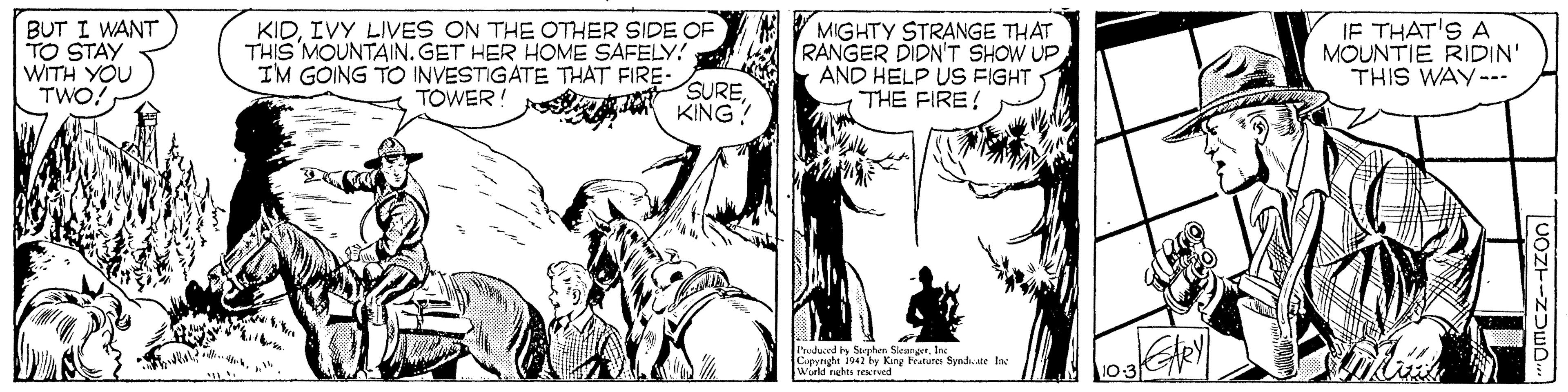 Font OCR: BUT I WANT TO STAY WITH YOU TWO! KIDIVY LIVES ON THE OTHER SIDE OF THIS MOUNTAIN.GET HER HOME SAFELY! IM GOING TO INVESTIGATE THAT FIRE- SUREA KING? MIGHTY STRANGE THAT RANGER DIDN'T SHOW UP AND HELP US FIGHT THE FIRE! IF THAT'S A MOUNTIE RIDIN' THIS WAY--. TOWER! I'rudued by Soyehen SkunerIn Capynght 1942 by King Fratures Sendwane lac Würld nehts reved BUT I WANT TO STAY WITH YOU TWO! KIDIVY LIVES ON THE OTHER SIDE OF THIS MOUNTAIN.GET HER HOME SAFELY! IM GOING TO INVESTIGATE THAT FIRE- SUREA KING? MIGHTY STRANGE THAT RANGER DIDN'T SHOW UP AND HELP US FIGHT THE FIRE! IF THAT'S A MOUNTIE RIDIN' THIS WAY--. TOWER! I'rudued by Soyehen SkunerIn Capynght 1942 by King Fratures Sendwane lac Würld nehts reved