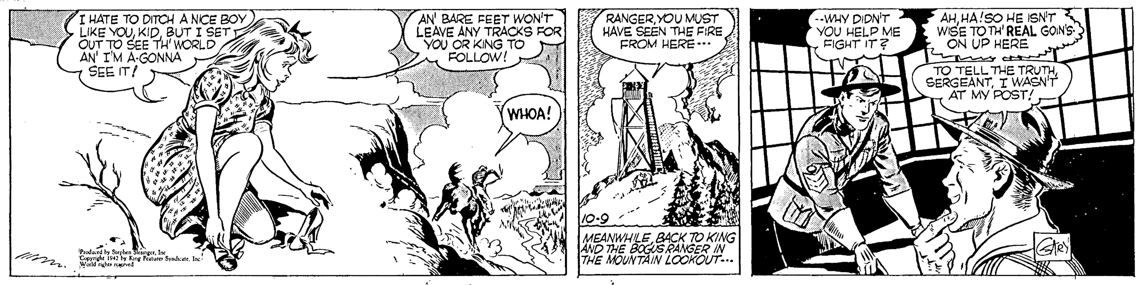 Adaptation OCR: I HATE TO DITCH A NICE BOY LIKE YOUBUT I SET I OUT TO SEE TH WORLD AN' IM A-GONNA SEE IT! AN' BARE FEET WON'T LEAVE ANY TRACKS FOR YOU OR KING TO FOLLOW! RANGERYOU MUST HAVE SEEN THE FIRE FROM HERE... --WHY DIDN'T YOU HELP ME EIGHT IT? AHHA!SO HE ISN'T wSE TO TH'REAL GON'S ON UP HERE TO TELL THE TRUTHI WASN'T AT MY POST/ WHOA! 10-9 MEANWHILE BACK TO KING AND THE BOGUS RANGER IN THE MOUNTAIN LOOKOUT.. Grey w nened I HATE TO DITCH A NICE BOY LIKE YOUBUT I SET I OUT TO SEE TH WORLD AN' IM A-GONNA SEE IT! AN' BARE FEET WON'T LEAVE ANY TRACKS FOR YOU OR KING TO FOLLOW! RANGERYOU MUST HAVE SEEN THE FIRE FROM HERE... --WHY DIDN'T YOU HELP ME EIGHT IT? AHHA!SO HE ISN'T wSE TO TH'REAL GON'S ON UP HERE TO TELL THE TRUTHI WASN'T AT MY POST/ WHOA! 10-9 MEANWHILE BACK TO KING AND THE BOGUS RANGER IN THE MOUNTAIN LOOKOUT.. Grey w nened