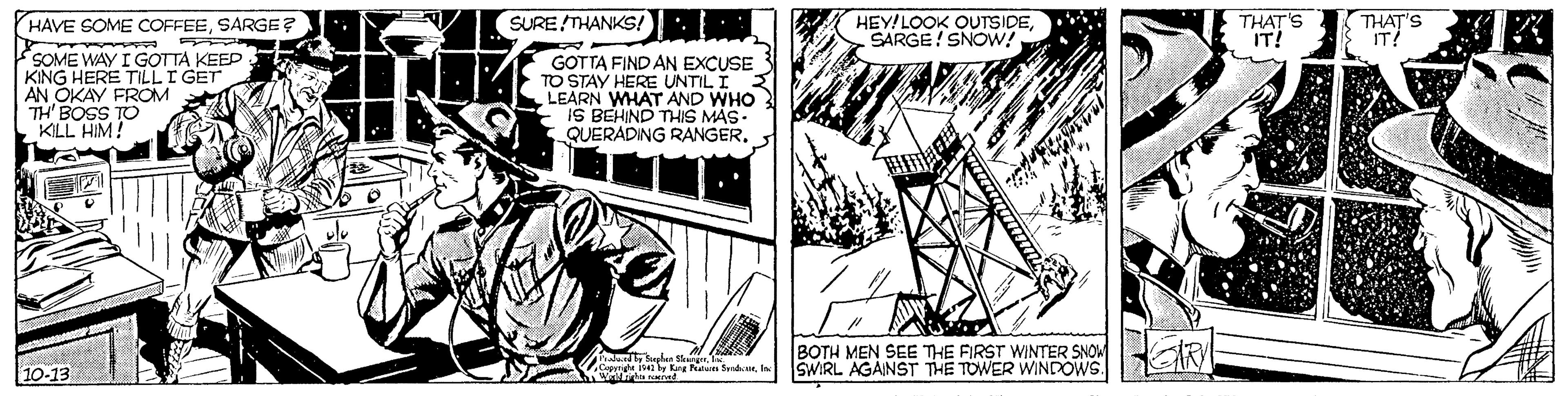 Design OCR: ?/ SURE THANKS!: THAT'S IT! THAT'S IT! HAVE SOME COFFEESARGE? HEY!LOOK OUTSIDESARGE! SNOW! SOME WAY I GOTTA KEEP KING HERE TILLI GET AN OKAY FROM TH' BOSS TO KLL HIM! GOTTA FIND AN EXCUSE TO STAY HERE UNTIL I LEARN WHAT AND WHO IS BEHIND THIS MAS- QUERADING RANGER. BOTH MEN SEE THE FIRST WINTER SNOM SWIRL AGAINST THE TOWER WNDOWS. 10-13 ? / SURE THANKS!: THAT'S IT! THAT'S IT! HAVE SOME COFFEESARGE? HEY!LOOK OUTSIDESARGE! SNOW! SOME WAY I GOTTA KEEP KING HERE TILLI GET AN OKAY FROM TH' BOSS TO KLL HIM! GOTTA FIND AN EXCUSE TO STAY HERE UNTIL I LEARN WHAT AND WHO IS BEHIND THIS MAS- QUERADING RANGER. BOTH MEN SEE THE FIRST WINTER SNOM SWIRL AGAINST THE TOWER WNDOWS. 10-13